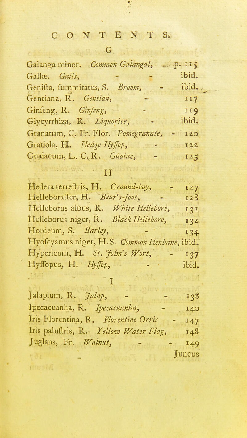 G Galanga minor. Common Galangal, p. 115 GalJas. Galls, - - ibid, Genifta, fummitates, S. Broom, - ibid.. Gentian a, R. Gentian, - 117 Ginfeng, R. Ginjeng, - 119 Glycyrrhi^a, R. Liquorice, - ibid, Granatum, C. Fr, Flor. Pomegranate, - 120 Gratiola, H. Hedge Hyjfop, - 122 Guaiacum, L. C, R. Guaiac, - 125 H Hederaterreftris, H. Ground-ivy, - 127 Helleborafter, H. Beards-foot, - 128 Helleborus albus, R. White Hellebore, 131 Helleborus niger, R. Black Hellebore, 132. Hordeumj S. Barley, - 10,^ Hyofcyamiis niger, H.S. Common Henbane, ibid. Hypericum, H. St. John's Wort, - 137 Hyflbpus, H. Hyjfof, - ibid. I Jalapium, R. Jalaf, - - 138 Ipecacuanha, R. Ipecacuanha, - 140 Iris Florentina^ R. Florentine Orris - 147 Iris paluftris, R. Yellow Water Flag, 148 Jtiglans, Fr. Walnut, - - 149 Juncus 1