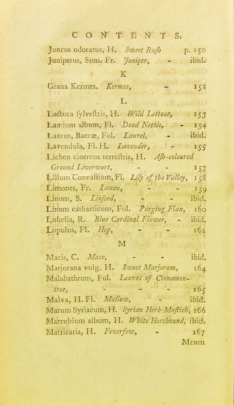 Juncus odoratuSj H. Sweet Rujh P- ^5^ Juniperusj Siim. Fr. Junipery . - ibid* K Grana Kermes. Kermes, 152 L Iid^X]ca fylveftris, H. Wild Lettuce^ 153 Lauiium album, FL Dead Nettle-, - 154 L,aBrus, Baccse, Fol. Laurel^ - ibid. t,avendula, Fl. H. Lavendery - 155 Lichen cinereus terreftris, H. AJh-coloured Ground hiverworty - - 157 Lilium Convallium, Fl. Lily of^ the Valley., 158 Limones, Fr... Lemcm, ^ • .- _ Limim, S. '' Linjeedy , - - ibid. Linum catharticum, Fol. Purging FlaXy 160 Lobelia, R. Blue Cardinal Flowery •• ibid. Lupulus, Fl. Hopy - - 1^2 r ' -•• • t ' . M Macis, C. Mace, - ' - ibid. Marjorana vulg. H. Sweet Marjoramy 164 Malabathrum, Fol. Leaves'hf Cinnamon- ' free, - - - „ r6j; Malva, H. Fl. Malloiv, - ibid. Marum Syriacum, H; Syrian Herb Mafiichy 166 Marrubium album, H. White Horehbundy ibid. Matricaria, H. Feverfew, - 167 Meum