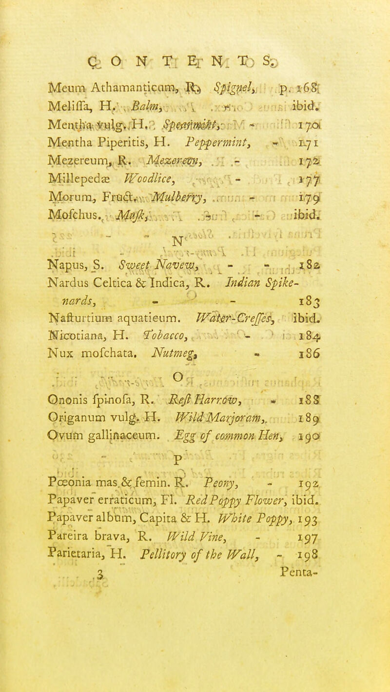 Meum Athamanticana, ^ S,figi^hi.: .p..: Melifla, H..\ Balmy: .xj^-io'J -f'n.qi i-bid; Mentha Piperitis, H. Peppermint, - IL71 Mezpreum,, R. Mez6}'&i^j - . MiUepeds Woodlice, - ,1-751 Mofchus.,. ^ , . .jsuil jrjifeO r:;ifoKfi Napus, _S. SmeeJ-Nave'm.y' -i^- - j,;^ 1,8a- Nardus Celtica &lndica, R. Indian Spike- nards, - . - 183 Nafturtium aquatieum. W^i&f^^GreJfe^, ibid, IfficDtiana, H. 'J'ohacco,.■.' 'i 184 Nux mofchata. Nutmeg, - 186 Ononis fplnofa, R. Reji Harrow, » 18 S Origanum vulg. H. Wild Marjoram,, 189. Ovum gallinaceum. Egg of common Hen, 19a X I ■ .' Pceonia mas.&/emin. R. Peony, - 192;, Papaver erraticum, Fl. Red Poppy Flower, ibid.. Papaver album. Capita & H. White Poppy, 193 Pareira brava, R. Wild Vine, - 197 Parietaria, H. Pellitory of the Wall, - 198 Penta-