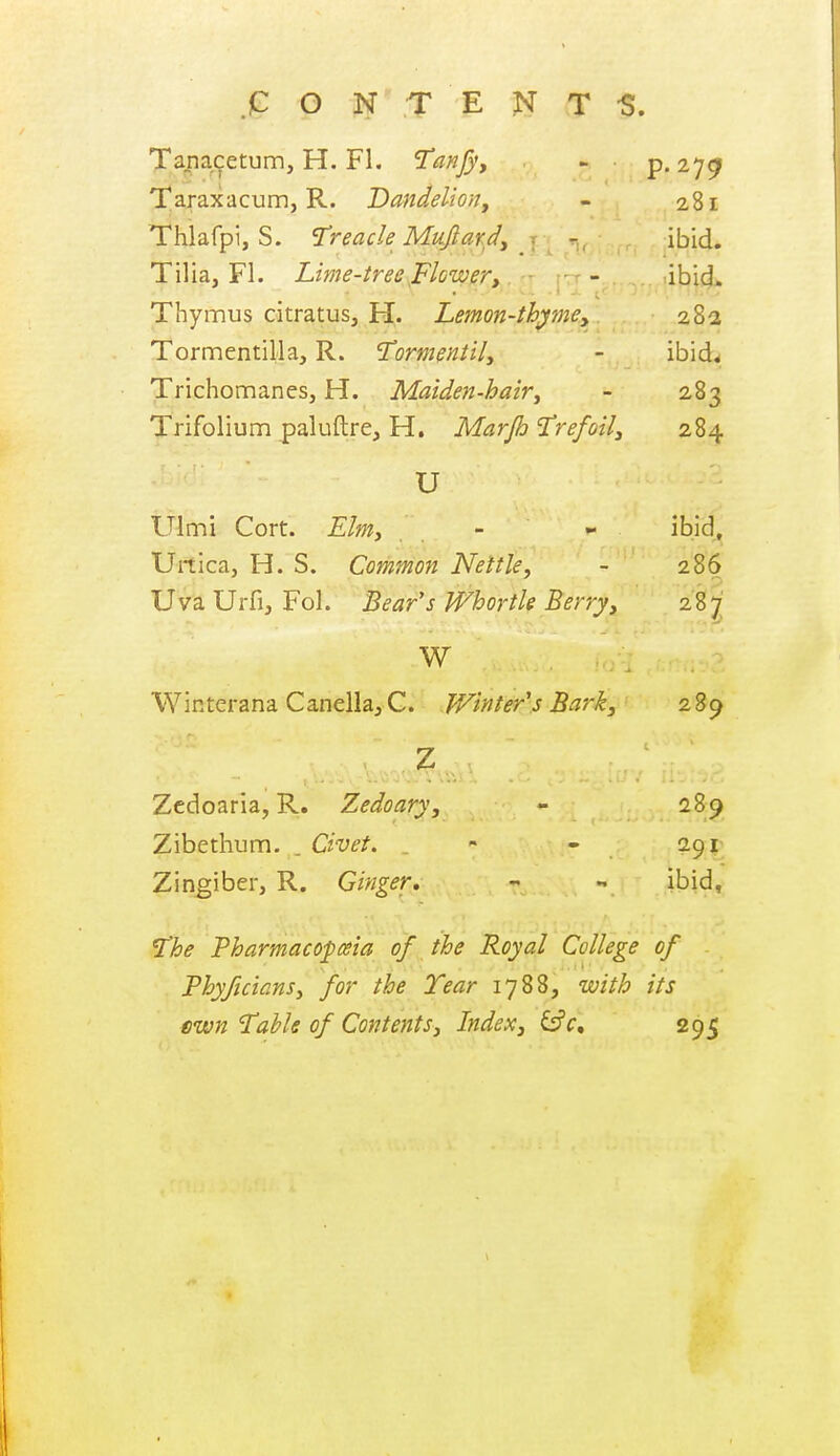 Tapacetum, H. Fl, Tanfyy - p. 27^ Taraxacum, R. Dandeliony - 281 Thlafpi, S. Treacle Mujlard, - ibid. Tilia, Fl. Lime-tree Flower, - ibid. Thymus citratus, H. Lemon-thymey 28a Tormentilla, R. 'Tormentily - ibid< TrichomaneSj H. Maiden-hairy - 283 Trifolium paluftre, H. Marjh Trefoily 2,84 U Ulmi Cort. Elmy - - ibid, Urtica, H. S. Common Nettle, - 286 Uva Urfij Fol. Bear's Whortk Berry, 287 W Winterana CanellajC. Winter's Bark, 289 Zcdoaria, R, Zedoary, - 289 Zibetlium. . Civet. _ - - 291 Zingiber, R. Ginger, - - ibid, The Pharmacopeia of the Royal College of PhyftcianSy for the Tear 1788, with its cwn Table of Contents, Index, ^c, 295