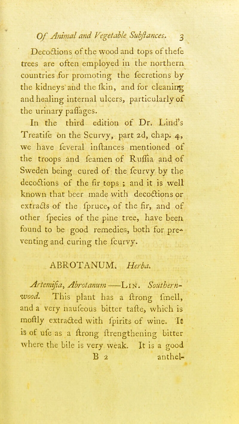 Decoflions of the wood and tops of thefe trees are often employed in the northern countries for promoting the fecretions by the kidneys'and the Ikin, and for cleaning and healing internal ulcers, particularly of the urinary pafl'ages. In the third edition of Dr. Lind's Treatife on the Scurvy, part 2d, chap. 4, we have feveral inftances mentioned of the troops and feamen of Ruflia and of Sweden being cured of the fcurvy by the deco£lions of the fir tops ; and it is well known that beer made with decodlions or extrads of the fpruce, of the fir, and of other fpecies of the pine tree, have beeti found to be good remedies, both for pre* venting and curing the fcurvy. ABROTANUM. Herba, Artemijia, Abrotanum Li N. Southern- wood. This plant has a ftrong fmell, and a very naufeous bitter tafte, which is moftly extraded with fpirits of wine. It is of ufe as a Arong ftrengthening bitter where the bile is very weak. It is a good B 2 anthel-