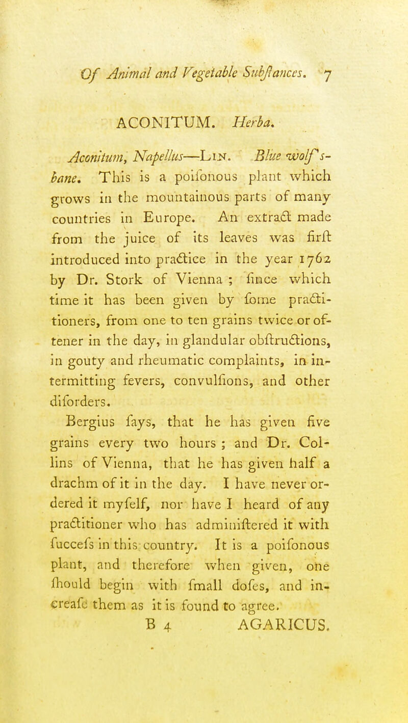 ACONITUM. Herha. Aconittm, Napellus—Lm. Blue wolf s- hane. This is a poiibnous plant which grows in the mountainous parts of many countries in Europe. An extradl made from the juice of its leaves was firft introduced into prad:ice in the year 1762 by Dr. Stork of Vienna ; fimce which time it has been given by fome prad:i- tioners, from one to ten grains twice or of- tener in the day, in glandular obftrudtions, in gouty and rheumatic complaints, in in- termitting fevers, convuliions, and other diforders. Bergius fays, that he has given five grains every two hours ; and Dr. Col- lins of Vienna, that he has given half a drachm of it in the day. I have never or- dered it myfelf, nor have I heard of any praditioner who has adminiftered it with fuccefs in this country. It is a poifonous plant, and therefore when given, oiie fhould begin with fmall dofes, and in- ereafe them as it is found to agree. B 4 AGARICUS.