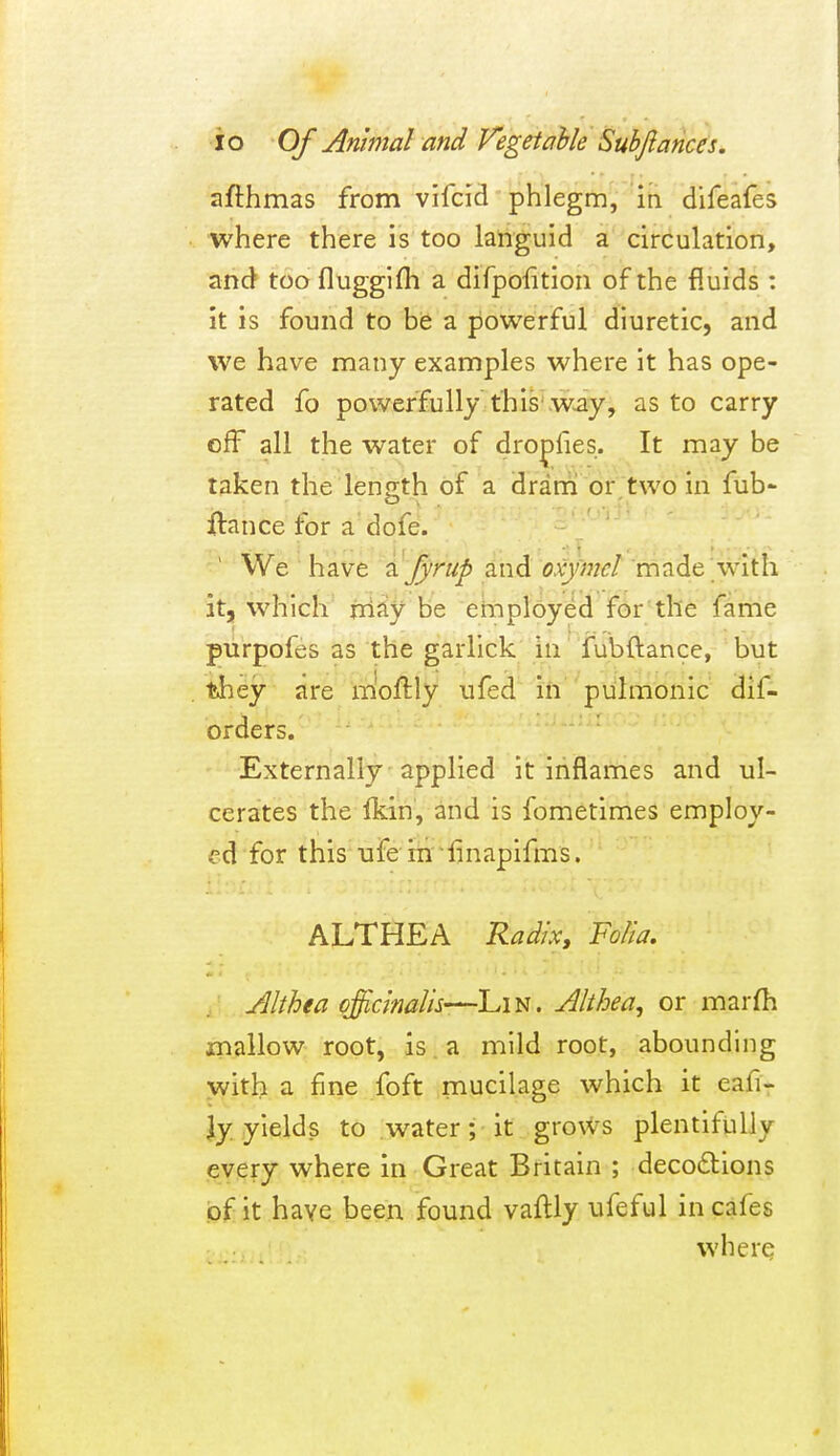 afthmas from vifcid phlegm, m difeafes where there is too languid a circulation, and toofluggifh a difpofitioa of the fluids : it is found to be a powerful diuretic, and we have many examples where it has ope- rated fo powerfully this w^y, as to carry cff all the water of dropfies. It may be taken the lensth of a dram or two in fub- O , . ^ -nfif •••f< ftance for a dofe. ' ' ' We have '■^Jyrup and oxymcl made with it, which niay be employed for the fame purpofes as the garlick in fubftance, but tiiey are moftly ufed in pulmonic dif- orders. Externally applied it inflames and ul- cerates the Ikin, and is fometimes employ- ed for this ufe in finapifms. ALTHEA Radix, Folk. Althea officinalis'—Lin. Althea, or marfh mallow root, is. a mild root, abounding with a fine foft mucilage which it eafi- jy yields to water; it grows plentifully every where in Great Britain ; decodtions of it have been found vaflly ufeful in cafes where