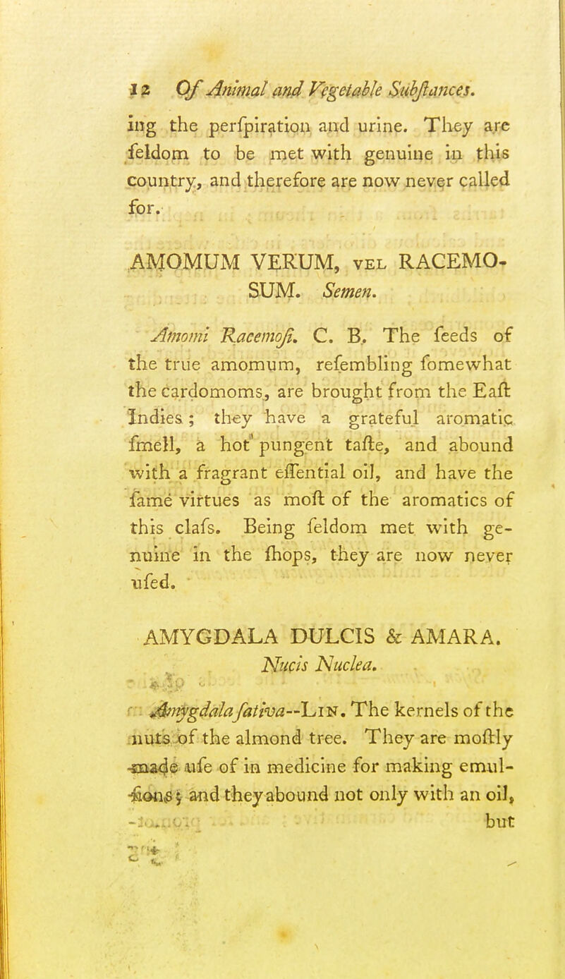 iiig the perlpir^tiou, and urine. They are feldom ,^0 |be met with genuine. .fhis country, and therefore are now never called for. ^AMOMUM VEIRUM, vel RACEMO- SUM. Semen. ' Amomi Raeenioji, C. B.. The feeds of the true amomum, refembhng fomewhat the cardomoms, are brought from the Eaft Indies; th^y have a grateful aromatic fmell, a hot pungent tafte, and abound with a fragrant effential oil, and have the fame virtues as moft of the aromatics of this clafs. Being feldom met with ge- niiin'e in the Ihops, they are now neve;- ufed. AMYGDALA DULCIS & AMARA. Nucis Nuclea, r. r. : ^knygdalafatha—\^i'S, The kernels of the xnuts jof the almond tree. They are moftly -sDaa4® 'Wfe of in medicine for making emul- •^an^ j a«d they abound not only with an oil, but