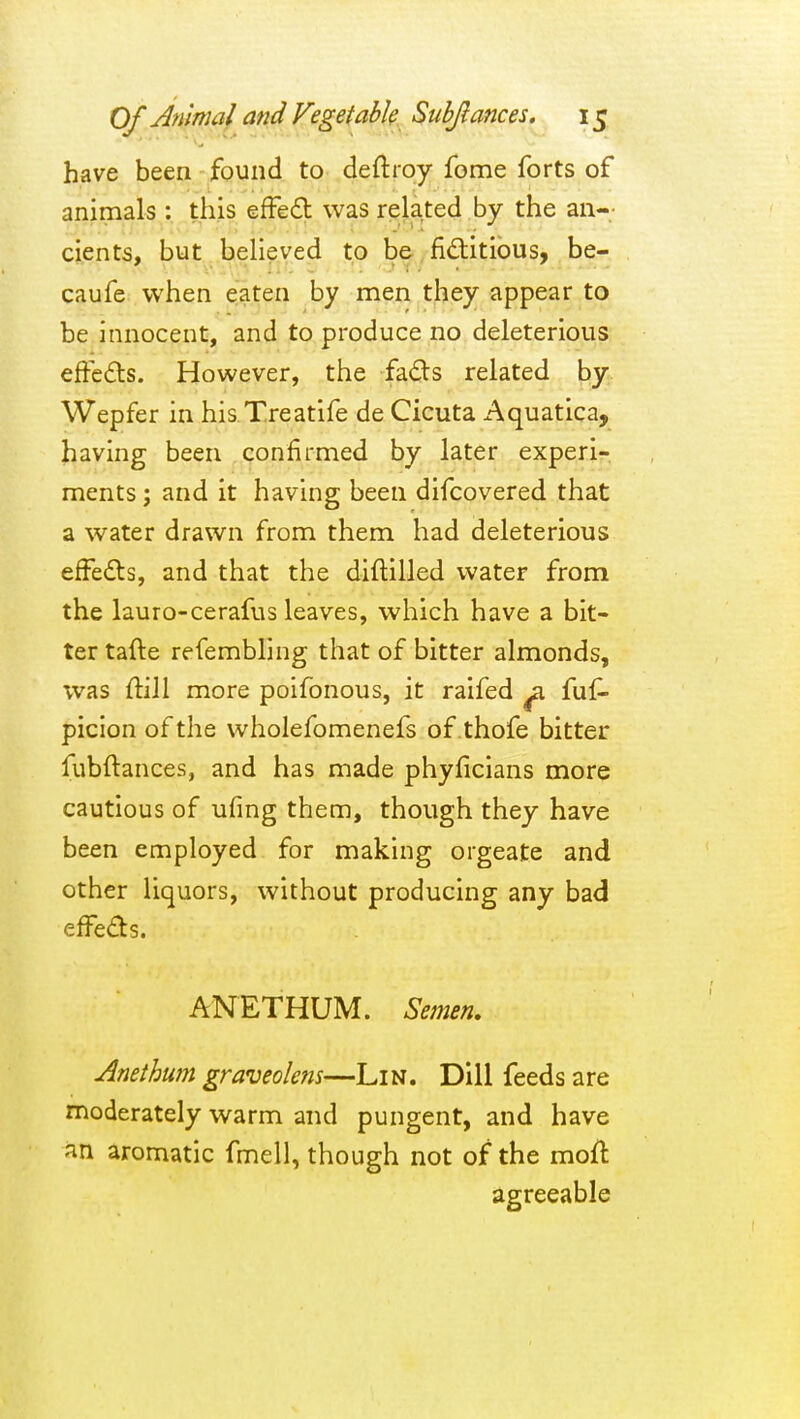 have been found to deftroy fome forts of animals : this efFed was related by the an- cients, but believed to be fiditious, be- caufe when eaten by men tljey appear to be innocent, and to produce no deleterious effedts. However, the fads related by Wepfer in his Treatife de Cicuta Aquatica, having been confirmed by later experi- ments ; and it having been difcovered that a water drawn from them had deleterious effeds, and that the diftilled water from the lauro-cerafiis leaves, which have a bit- ter tafte refembling that of bitter almonds, was ftill more poifonous, it raifed ^ fuf- picion of the wholefomenefs of thofe bitter fubftances, and has made phyficians more cautious of ufing them, though they have been employed for making orgeate and other liquors, without producing any bad effeds. ANETHUM. Semen. Anethum graveolens—Lin. Dill feeds are moderately warm and pungent, and have an aromatic fmell, though not of the moft agreeable