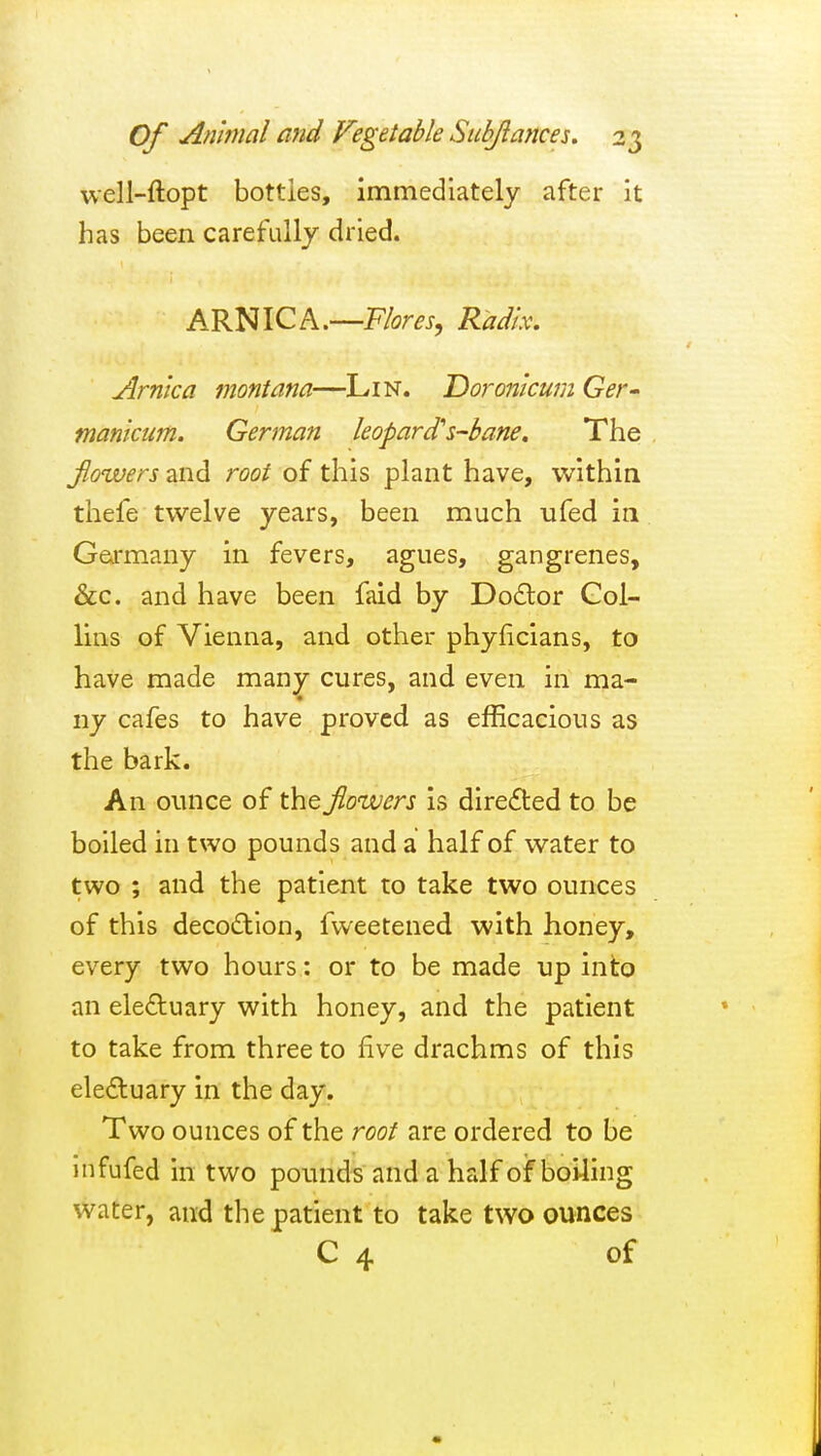 well-ftopt bottles, immediately after it has been carefully dried. ARNICA.—F/<?m, Radix. Arnica montana—Lin. 'Doronicum Ger- manicum. German leopard's-bane. The Jlowers and root of this plant have, within thefe twelve years, been much ufed in Gcirmany in fevers, agues, gangrenes, &c. and have been faid by Do£lor Gol- lins of Vienna, and other phyficians, to have made many cures, and even in ma- ny cafes to have proved as efficacious as the bark. An ounce of the Jlowers is diredled to be boiled in two pounds and a half of water to two ; and the patient to take two ounces of this deco£llon, fvveetened with honey, every two hours: or to be made up into an eleftuary with honey, and the patient to take from three to five drachms of this eledluary in the day. Two ounces of the root are ordered to be infufed in two pounds and a half of boi4ing water, and the patient to take two ounces C 4 of