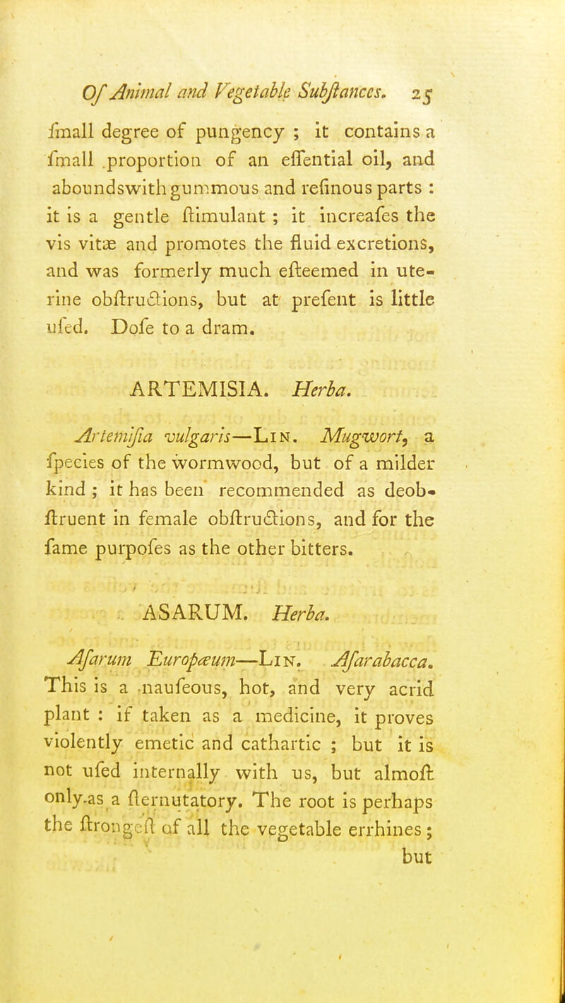 fmall degree of pungency ; it contains a fmall .proportioQ of an effential oil, and aboundswithgunimous and refinous parts : it is a gentle ftimulant ; it increafes the vis vitae and promotes the fluid excretions, and was formerly much efteemed in ute- rine obftrudions, but at prefent is little ufed. Dofe to a dram. ARTEMISIA. Herha. Artemjfia vulgaris—Lin. Mugwort, a fpeeies of the wormwood, but of a milder kind ; it has been recommended as deob« flruent in female obflru£lions, and for the fame purpofes as the other bitters. ASARUM. Herba, AJarum Europ<^um—Lin. Afarabacca. This is a naufeous, hot, and very acrid plant : if taken as a medicine, it proves violently emetic and cathartic ; but it is not ufed internally with us, but almoft only.as a flernutatory. The root is perhaps the ftrongcfl of all the veo;etable errhines: but