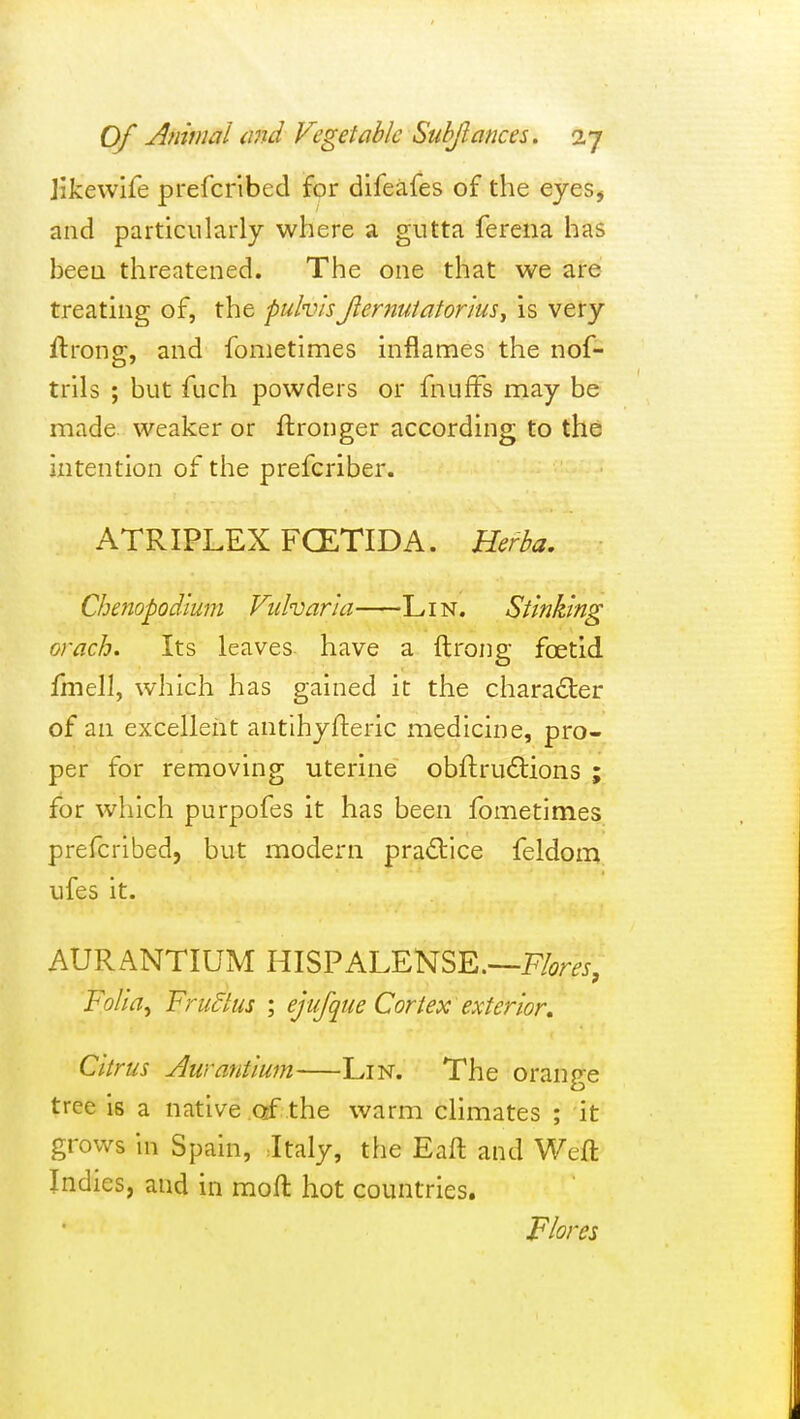 Jikewife prefcribed for difeafes of the eyes, and particularly where a gutta ferena has been threatened. The one that we are treating of, the puhvsJlernuiatorius^ is very ftronjr, and fometimes inflames the nof- trils ; but fuch powders or fnufFs may be made weaker or ftronger according to the intention of the prefcriber. ATRIPLEX FCETIDA. Herba. Chenopodium FidvarJa Lin. Stinking orach. Its leaves have a ftrong foetid fmell, which has gained it the character of an excellent antihyfteric medicine, pro- per for removing uterine obftru6lions ; for which purpofes it has been fometimes prefcribed, but modern practice feldom ufes it. AURANTIUM HISPALENSE.—F^m, FoHa^ Frudtus ; ejufque Cortex exterior. Citrus Aurantium Lin. The orange tree is a native of the warm climates ; it grows in Spain, Italy, the Eaft and Weft Indies, and in moft hot countries. Flora