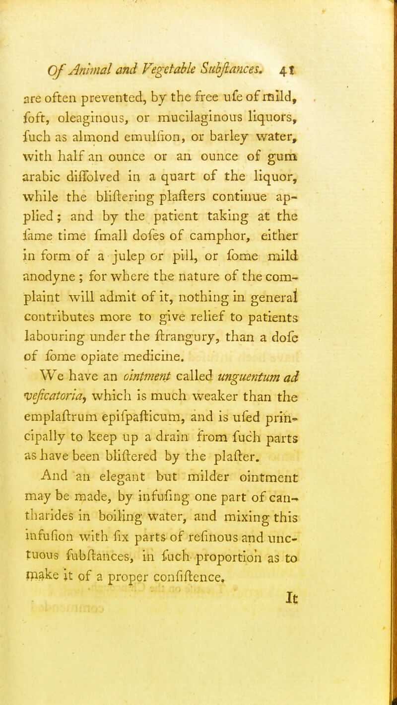 are often prevented, by the free ufe of mild, foft, oleaginous, or mucilaginous liquors, fuch as almond emuliion, or barley water, with half an ounce or an ounce of gum arable diffolved in a. quart of the liquor, while the bliftering plafters continue ap- plied ; and by the patient taking at the lame time fmall dofes of camphor, either in form of a julep or pill, or fome mild anodyne ; for where the nature of the com- plaint will admit of it, nothing in general contributes more to give relief to patients labouring under the ftrangury, than a dofe of Ibme opiate medicine. We have an ointment called unguentum ad Vejicatoriay which is much weaker than the emplaftrum epifpafticum, and is ufed prih-^ cipally to keep up a drain from fuch parts as have been bliftered by the plafter. And an elegant but milder ointment may be made, by infufing one part of can-* tharides in boiling water, and mixing this infufion with fix parts of refinous and unc- tuous fubftances, in fuch proportion as to make it of a proper confiftence. It