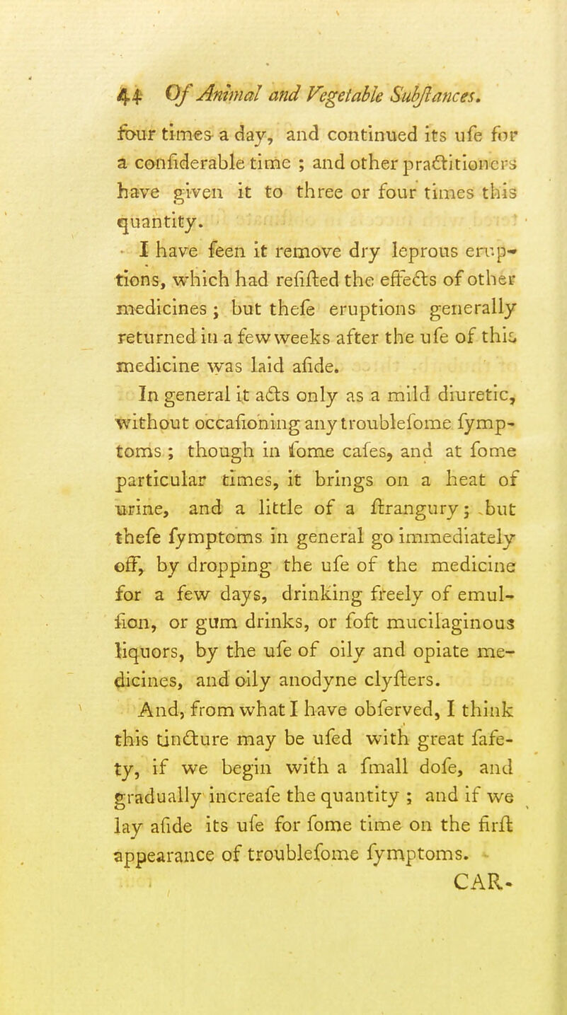 ftn^r times-a day, and continued its ufe for a confiderable time ; and other practitioners have given it to three or four times this quantity. I have feen it remove dry leprous en-.p- tions, which had relijfted the eftefts of other medicines ; but thele eruptions generally returned in a few weeks after the ufe of this medicine was laid afide. In general i^t adts only as a mild diuretic, without occafiohing any troublefome fymp- toms ; though in I'ome cafes, and at fome particular times, it brings on a heat of urine, and a little of a flrangury; .but thefe fymptoms in general go immediately effy by dropping the ufe of the medicine for a few days, drinking freely of emul- iion, or gum drinks, or foft mucilaginous liquors, by the ufe of oily and opiate me- dicines, and oily anodyne clyfters. And, from what I have obferved, I think this tincture may be ufed with great fafe- ty, if we begin with a fmall dofe, and gradually increafe the quantity ; and if we lay afide its ufe for fome time on the tirfl appearance of troublefome fymptoms. CAR.