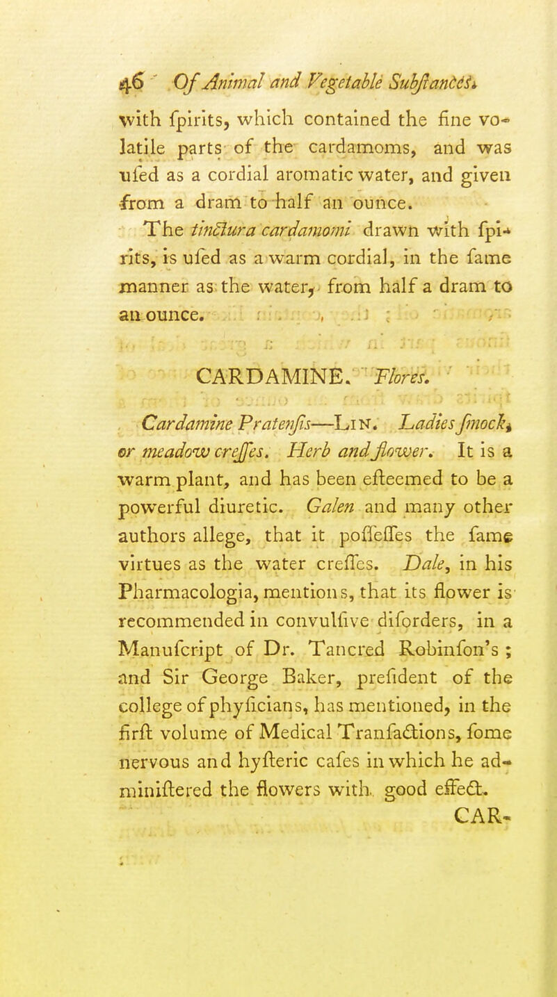 with fpirlts, which contained the fine vo-' latile parts of the- cardamoms, and was iifed as a cordial aromatic water, and given ^om a drarrl^to-half an ounce. The tlnSlura cardamomi drawn with fpi-* rits, is ufed as a warm cordial, in the fame manner as: the water^ froin half a dram to an ounce. CARDAMINE. F/om. Cardamine Pratenfn—LiN. LadiesfmocJ^i er meadow crejfes. Herb andjiower. It is a warm plant, and has been efleemed to be a powerful diuretic. Galen and many other authors allege, that it poffeffes the fame virtues as the water creflcs. Dale, in his Pharmacologja, mentions, that its flower is recommended in convulfive diforders, in a Manufcript of Dr. Tancred Robinfon's ; and Sir George Baker, prefident of the college of phylicians, has mentioned, in the firft volume of Medical Tranfadions, fome nervous and hyfteric cafes in which he ad- miniilered the flowers with, good effed, CAR-