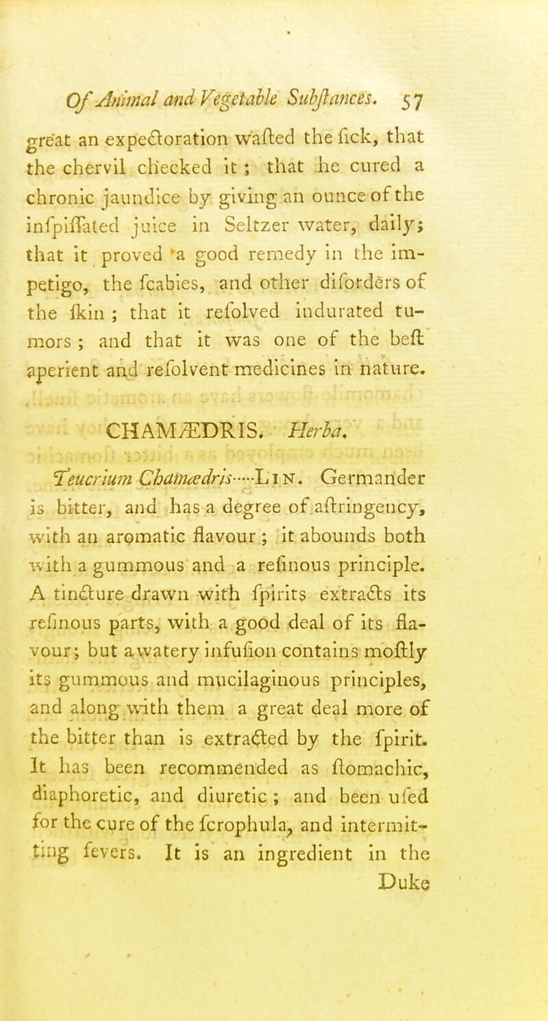 great an expectoration wafted the fick, that the chervil checked it; that he cured a chronic jaundice by giving an ounce of the infpiiTated juice in Seltzer water, daily; that it proved 'a good remedy in the im- petigo, the fcabies, and other diforders of the Ikin ; that it refolved indurated tu- mors ; and that it was one of the beft jiperient and refolvent medicines in nature. CHAM75:DRIS. Herha, I'eucriwn Chama^dm--lj i N. Germander is bitter, and has a degree of aftringency, with an aromatic flavour ; it abounds both with a gummous and a refinous principle. A tincture drawn with fpirits extraCls its refinous parts, with a good deal of its fla- vour; but a watery infuflon contains moftly it$ gummous and mucilaginous principles, and along .with them a great deal more of the bitter than is extra(^ed by the fpirit. It has been recommended as flomachic, diaphoretic, and diuretic; and been ufed for the cure of the fcrophuia, and intermit- ting fevers. It is an ingredient in the DukQ