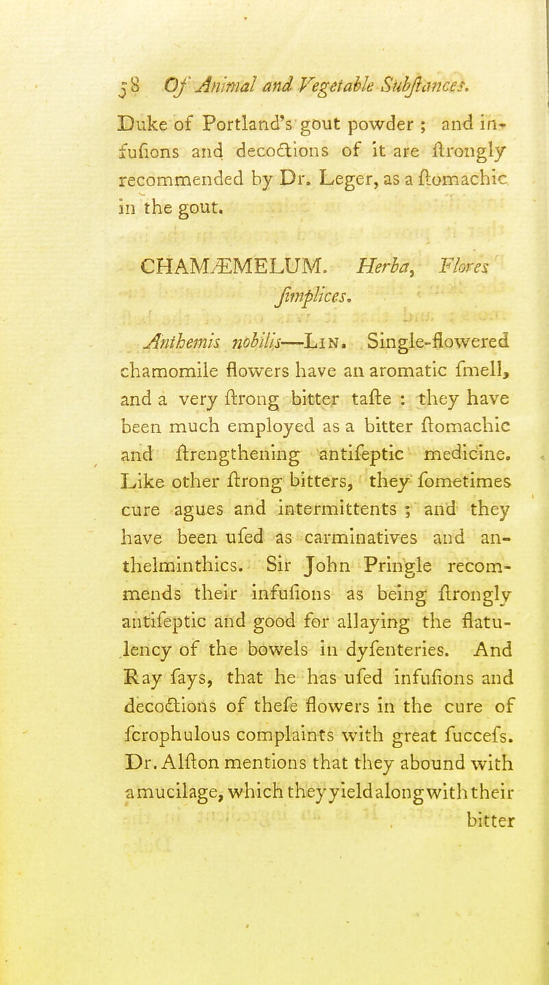 Duke of Portland's gout powder ; and in* fufions and decoftlons of it are ftrongly recommended by Dr. Leger, as a ftomachic in the gout. CHAM.EMELUM. Herba, Fiores Jimplices. Anthemis nobilis—Lin. Single-flowered chamomile flowers have an aromatic fmell, and a very ftrong bitter tafte : they have been much employed as a bitter flomachic and ftrengthenlng antifeptic medicine. Like other ftrong bitters, they- fometimes cure agues and intermittents ; and they have been ufed as carminatives and an- thelrainthics. Sir John Pringle recom- mends their infufions as being ftrongly antifeptic and good for allaying the flatu- lency of the bowels in dyfenteries. And Ray fays, that he has ufed infufions and decodtions of thefe flowers in the cure of fcrophulous complaints with great fuccefs. Dr. Alflon mentions that they abound with amucilage, which theyyieldalong with their bitter