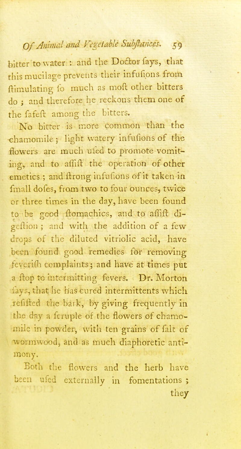 bitter to water : and the Dodtorfays, that this mucilage prevents their infufipns from simulating ib much as moft other bitters do ; and therefore he reckons them one of the fafeft among the bitters. No bitter is more common than the chamomile ; light watery infufions of the flowers are much ufed to promote vomit- ing, and to affiH: the operation of other emetics ; and ftrong infufxons of it taken in fmall dofes, from two to four ounces, twice or three times in the day, have been found to be j^ood flomachics, and to affift di- geflion ; and with the addition of a few drops of the diluted vitriolic acid, have been found good remedies for removing feverifli compJaints ; and have at times put a flop to intermitting fevers. Dr. Morton lays, that he has cured intermlttents which refilled the bark, by giving frequently in the day a fcruple of the flowers of chamo- mile in pow'der, with ten grains of fidt of ■wormwood, and as much diaphoretic anti- mony. Both the flowers and the herb have been ufed externally in fomentations ; the/