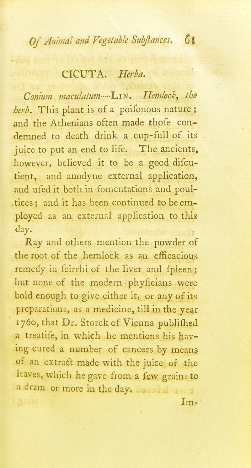 CICUTA. Herba, Conlum maculatum Lin. Hemlock^ the herb. This plant is of a poifonous nature ; and the Athenians often made thofe con- demned to death drink a cup-full of its juice to put an end to life. The ancients, however, believed it to be a good difcu- tient, and anodyne external application, and ufed it both in fomentations and poul- .tices; and it has been continued to be em- ployed as an external application to this day. Ray and others mention the powder of the root of the hemlock as an efficacious remedy in fcirrhi of the liver and fpleen; but none of the modern phyficians were bold enough to give either it, or any of its preparations, as a medicine, till in the year 1760, that Dr. Storck of Vienna publiOied a treatife, in which he mentions his hav- ing cured a number of cancers by mean? of an extrad made with the juice, of the leaves, which he gave from a few grains to a dram or more in the day, . Im--