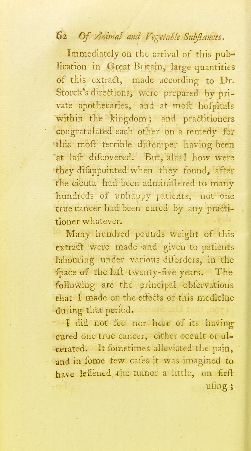 Immediately on the arrival of this pub- lication in Great Britain, large quantities of this extradl, made according to Dr. Storck's diredion?, were prepared by pri- vate apothecaries, and at mod hofpitals within the kingdom; and practitioners congratulated each other on a remedy for ■thi5 moft terrible diftemper having been at laft difcovered. But, alas! how were they difappointed when they found, after the cicuta had been adminiflercd to many hundreds of unhappy patients, not one true cancer had been cured by any pra^^li- tioner whatever. Many hundred pounds weight of this extra<ft were made -and given to patients labouring under various diforders, in the Ipace of the laft twenty-five years. The foliowing are the principal obfervations that I made on the effecls of this medicine during that period. I did not fee nor hear of its having cured one true cancer, either occult or ul- cerated. It fometimes alleviated the pain, and in fome few cafes it was imagined to have leflened the tumor a little, on firft ufmg ;