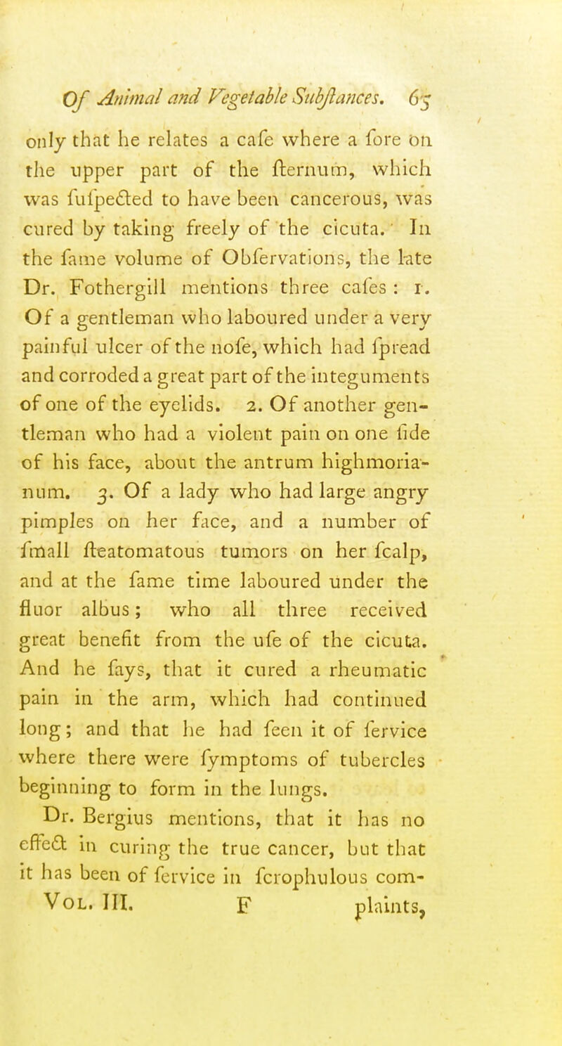 only that he relates a cafe where a fore on the upper part of the fternum, which was fulpedled to have been cancerous, was cured by takhig freely of the cicuta.' In the fame volume of Obfervations, the kte Dr. Fothergill mentions three cafes : r. Of a gentleman who laboured under a very painful ulcer of the nofe, which had fpread and corroded a great part of the integuments of one of the eyelids. 2. Of another gen- tleman who had a violent pain on one fide of his face, about the antrum hlghmoria- num. 3. Of a lady who had large angry pimples on her fcice, and a number of fmall fteatomatous tumors on her fcalp, and at the fame time laboured under the fluor albus; who all three received great benefit from the ufe of the cicuta. And he fays, that it cured a rheumatic pain in the arm, which had continued long; and that he had feen it of fervice where there were fymptoms of tubercles beginning to form in the lungs. Dr. Bergius mentions, that it has no efi^eO: in curing the true cancer, but that it has been of fervice in fcrophulous com- VoL. III. F plaints,