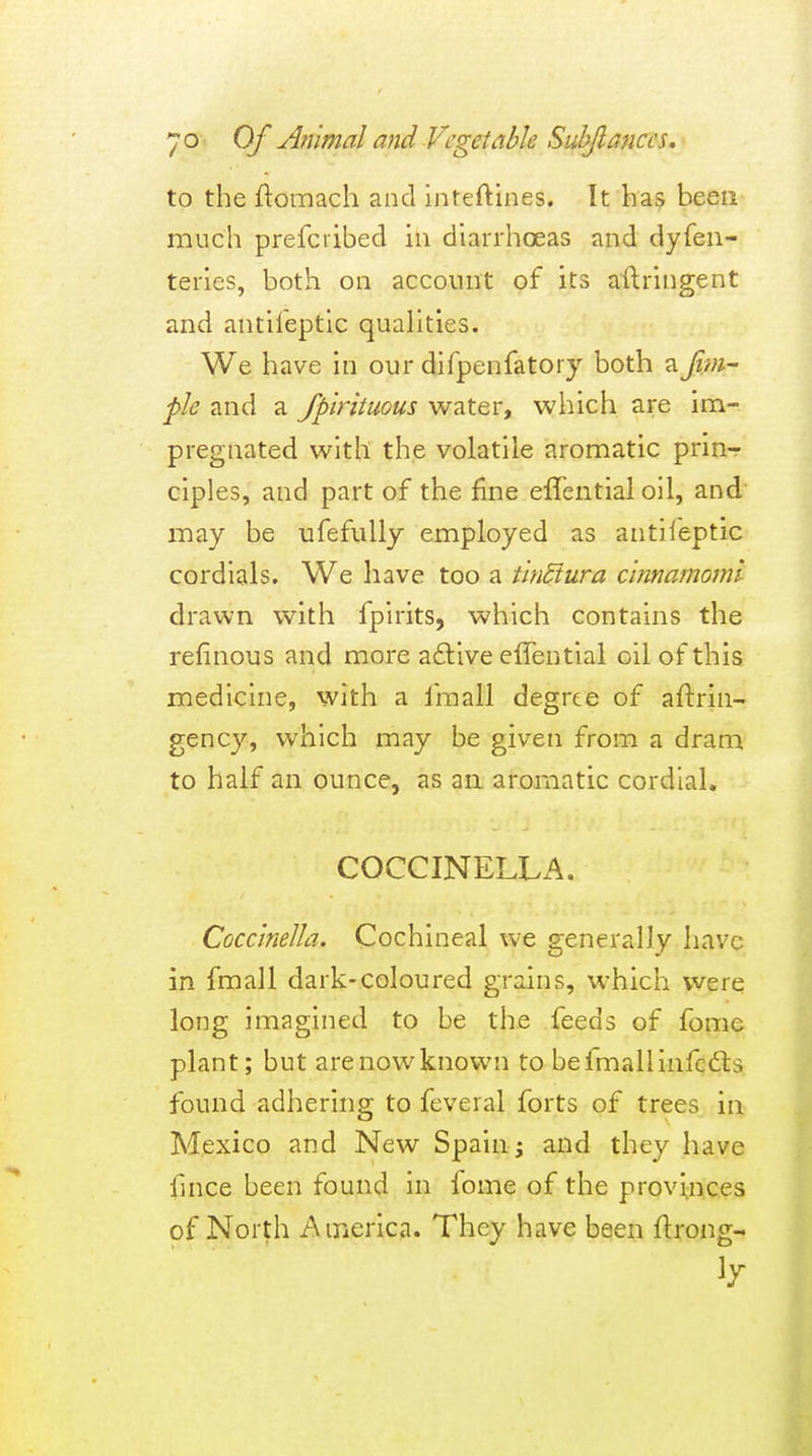 to the ftomach and inteftines. It has been much prefci'ibed in diarrhoeas and dyfeu- teries, both on account of its aftringent and antileptlc quahties. We have in our difpenfatory both a fim~ fie and a fpirituous water, which are im- pregnated with the volatile aromatic prin- ciples, and part of the fine elTential oil, and may be ufefuUy employed as antifeptic cordials. We have too a tinSiura cinnamomi drawn with fpirits, which contains the refinous and more a6tive effential oil of this medicine, with a fraall degrte of aftrin- gency, which may be given from a dram to half an ounce, as aa aromatic cordial. COCCINELLA. Coccinella. Cochineal we generally have in fmall dark-coloured grains, which were long imagined to be the feeds of feme plant; but are now known to be fmall infqdls found adhering to feveral forts of trees in Mexico and New Spain; and they have fince been found in fome of the provinces of North America. They have been flrong-