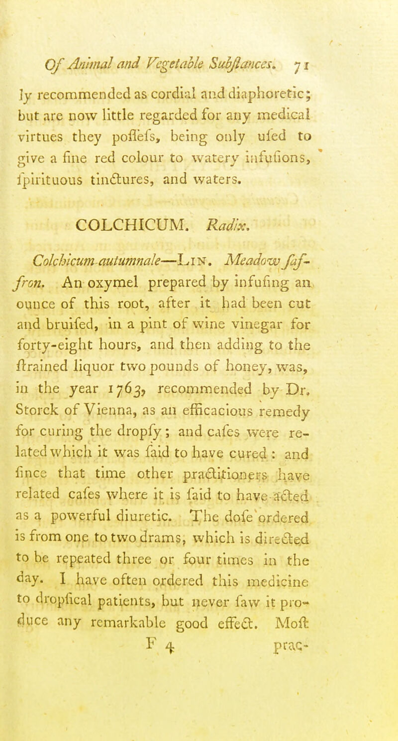 ]y recommended as cordial and diaphoretic; but are now little regarded for any medical virtues they poflefs, being only uled to give a fine red colour to watery infufions, fpirituous tindlures, and waters. COLCHICUM. Radix, Colchlcumautumnak—Lin. Meadowfaf- fron. An oxymel prepared by infufmg an ounce of this root, after it had been cut and bruifed, in a pint of wine vinegar for forty-eight hours, and then adding to the flrained liquor two pounds of honey, was, in the year 1763, recommended by Dr, Storck of Vienna, as an efficacious remedy for curing the dropfy; and cafes were re- lated which it was faid to have cured : and fince that time other praditioneijs .have related cafes where it is faid to have acted as a powerful diuretic. The dofe^ordered is from one to two drams, which is direde.d to be repseated three or four times in the day. I have often o;:d;ered this medicine to dropfical patients, but never favv it pro- cluce any remarkable good effect. Moft F ^ prac-