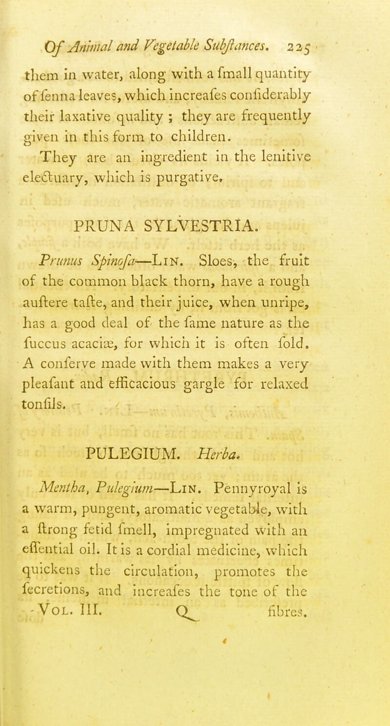 them in water, along with a fmall quantity of fenna leaves, which increafes confiderahly their laxative quality ; they are frequently given in this form to children. They are an ingredient in the lenitive eledluary, which is purgative, PRUNA SYLVESTRIA. Primus Spinoja^—^LiN. Sloes, the fruit of the common black thorn, have a rough auftere tafte, and their juice, when unripe, has a good deal of the fame nature as the fuccus acacii£, for which it is often fold, A conferve made with them makes a very pleafant and efficacious gargle for relaxed tonliis. PULEGIUM. Herba. Mentha, Pukgium—Lin. Pennyroyal is a warm, pungent, aromatic vegetable, with a ftrong fetid fmell, impregnated with an effential oil. It is a cordial medicine, which quickens the circulation, promotes the fecretions, and increafes the tone of the -Vol. III. fibres.