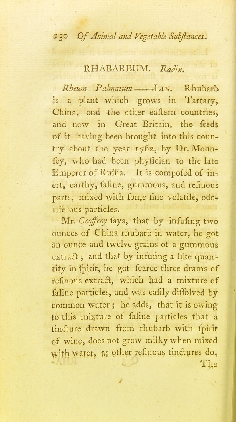 RHABARBUM. Radix. Rheum Pahnatum --L in. Rhubarb is a plant which grows in Tartary, China, an<i the other eaftern countries, and now in Great Britaui, the feeds of it having been brought into this coun- try about the year 1762, by Dr. Moun- fey, who had been phyfician to the late Emperor of Ruflia. It is compofed of in- ert, earthy, faline, gummous, and rclinous parts, mixed with fonje fine volatile, odo-^ riferous particles. Mr. Geofroy fays, that by infufing two ounces of China rhubarb in water, he got an ounce and twelve grains of a gummous extrad ; and that by infufing a like quan- tity in fpirit, he got fcarce three drams of relinous extraft, which had a mixture of faline particles, and was ealily diffolved by common water ; he adds, that it is owing to this mixture of faline particles that a tin6lure drawn from rhubarb with fpiiit of wine, does not grow milky when mixed with water, as other refinous tindures do, Ttie