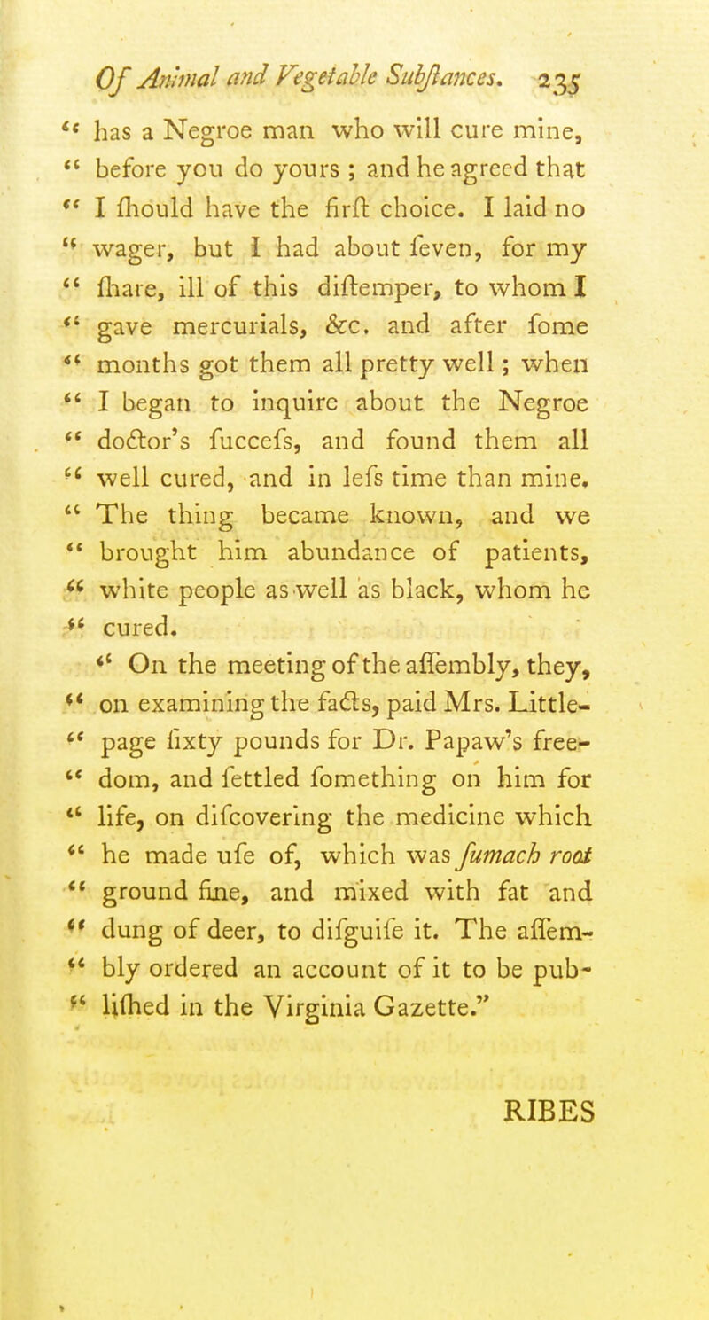 has a Negroe man who will cure mine,  before you do yours ; and he agreed that I fliould have the firft choice. I laid no '* wager, but i had about feven, for my  fliare, ill of this diftemper, to whom I *' gave mercurials, &c. and after fome months got them all pretty well; when I began to Inquire about the Negroe  do£tor's fuccefs, and found them all well cured, and in lefs time than mine,  The thing became known, and we ** brought him abundance of patients, white people as well as black, whom he cured, *' On the meeting of the aflembly, they, ♦* on examining the fad:s, paid Mrs. Little- '* page lixty pounds for Dr. Papaw's free-  dom, and fettled fomething on him for *' life, on difcovering the medicine which *' he made ufe of, which was fumach root ** ground fine, and mixed with fat and <* dung of deer, to difguife it. The affem- *' bly ordered an account of it to be pub- Ulhed in the Virginia Gazette. RIBES