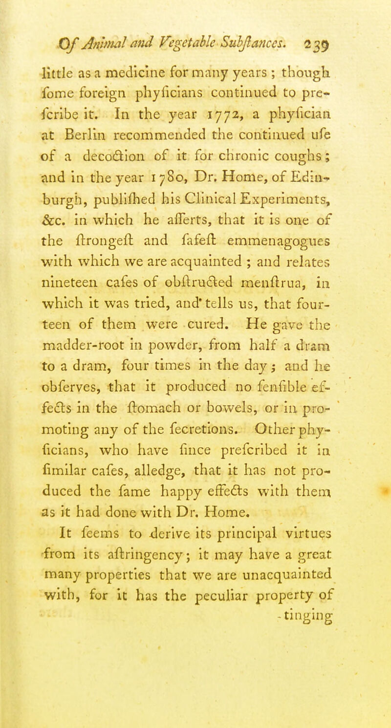 little as a medicine for many years ; though fome foreign phyficians continued to pre- scribe it. In the year 1772, a phyfician at Berlin recommended the continued ufe of a decodlon of it for chronic coughs; and in the year i 780, Dr. Home, of Pldin- burgh, publifhed his Clinical Experiments, &c. in which he aflerts, that it is one of the ftrongeft and fafefl; emmenagogues with which we are acquainted ; and relates nineteen cafes of obftruded menflrua, in which it was tried, and'tells us, that four- teen of them were cured. He gave the madder-root in powder, from half a dram to a dram, four times in the day; and he obferves, that it produced no fenfible ef- fedts in the ftomach or bowels, or in pro- moting any of the fecretlons. Other phy- {icians, who have fince prefcrlbed it in fimilar cafes, alledge, that it has not pro- duced the fame happy effedls with them as it had done with Dr. Home. It feems to derive its principal virtues 'from its aftringency; it may have a great many properties that we are unacquainted with, for it has the peculiar property of -tinging