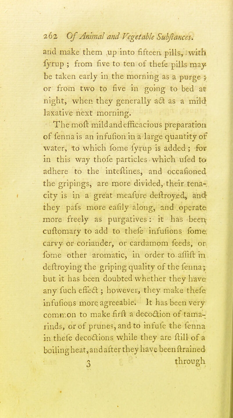 and make them up into fifteen pills, .with fyrup ; from five to ten of thefe pills may be taken early in the morning as a purge y or from two to five in going to bed at? night, when they generally adl as a mild laxative next morning. The moft mild and efficacious preparation of fennais an infufion in a large quantity of water, to which fome fyrup is added ; for in this way thofe particles which ufed t-o adhere to the inteftines, and occafioned the gripings, are ixiore divided, their tena- city is in a great meafure deftroy.ed, and they pafs more eafiJy along, and operate more freely as purgatives: it has been.- cuftomary to add to thefe infufions fbme, carvy or coriander, or cardamom feeds, or- fome other aromatic, in order to affift in deftroying the griping quality of the fenna; but it has been doubted whether they have, any fuch effe6t; however, they make thefe. infufions more agreeable. It has been very comn:on to make firft a decodion of tama- rinds, or of prunes, and to infufe the fenna in thefe decodions while they are ftill- of a boillngheat,andafterthey have been ftrained 3 through