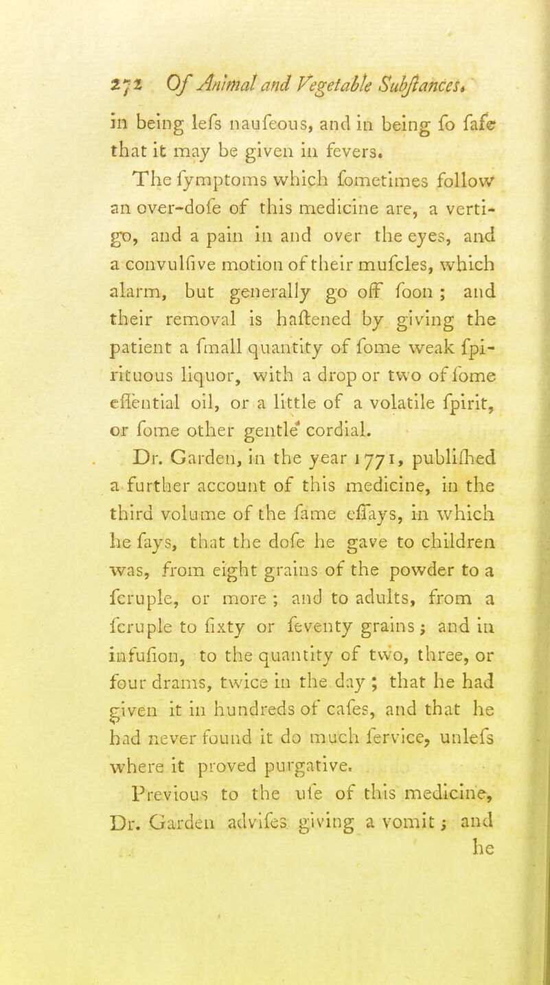 m being lefs naufeous, and in being fo faf© that it may be given in fevers. The fymptoms which fometimes follow an over-dofe of this medicine are, a verti- gt), and a pain in and over the eyes, and a convuhive motion of their mufcles, which alarm, but generally go off foon ; and their removal is haftened by giving the patient a fmall quantity of fome weak fpi- rituous liquor, with a drop or two of fome cflential oil, or a little of a volatile fpirit, or fome other gentle* cordial. Dr. Garden, in the year 1771, publiflied a further account of this medicine, in the third volume of the fame efiays, in which he fays, that the dofe he gave to children was, from eight grains of the powder to a fcruple, or more ; and to adults, from a fcruple to fixty or feventy grains; and in iufufion, to the quantity of two, three, or four drams, twice in the day ; that he had given it in hundreds of cafes, and that he had never found it do much fervice, unlefs where it proved purgative. Previous to the life of this medicine. Dr. Garden advifes i2;iving a vomit; and he