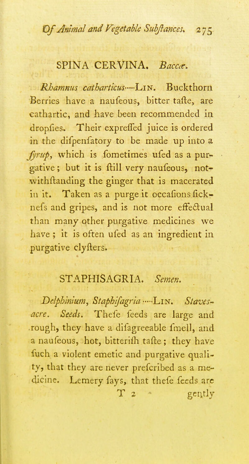 SPINA CERVINA. Bacc^. Rhamnus catharticus LiN. Buckthorn Berries have a naufeous, bitter tafte, are cathartic, and have been recommended in dropfies. Their exprefled juice is ordered in the difpenfatory to be made up into a fyrup, which is fometimes ufed as a pur>- gative; but it is ftili very naufeous, not- withftanding the ginger that is macerated in it. Taken as a purge it occalions fick- nefs and gripes, and is not more efFe6lual than many other purgative medicines we have ; it is often ufed as an ingredient in purgative clyfters. STAPHISAGRIA. Semetu Delphinium^ Staphlfagria Lin. Staves^ acre. Seeds. Thefe feeds are large and .rough, they have a difagreeable fmeil, and a naufeous, hot, bitterifli tafte; they have fuch a violent emetic and purgative quali- ty, that they are never prefcribed as a me- dicine. Lemery fays, that thefe feeds arc T 2 - geiuly