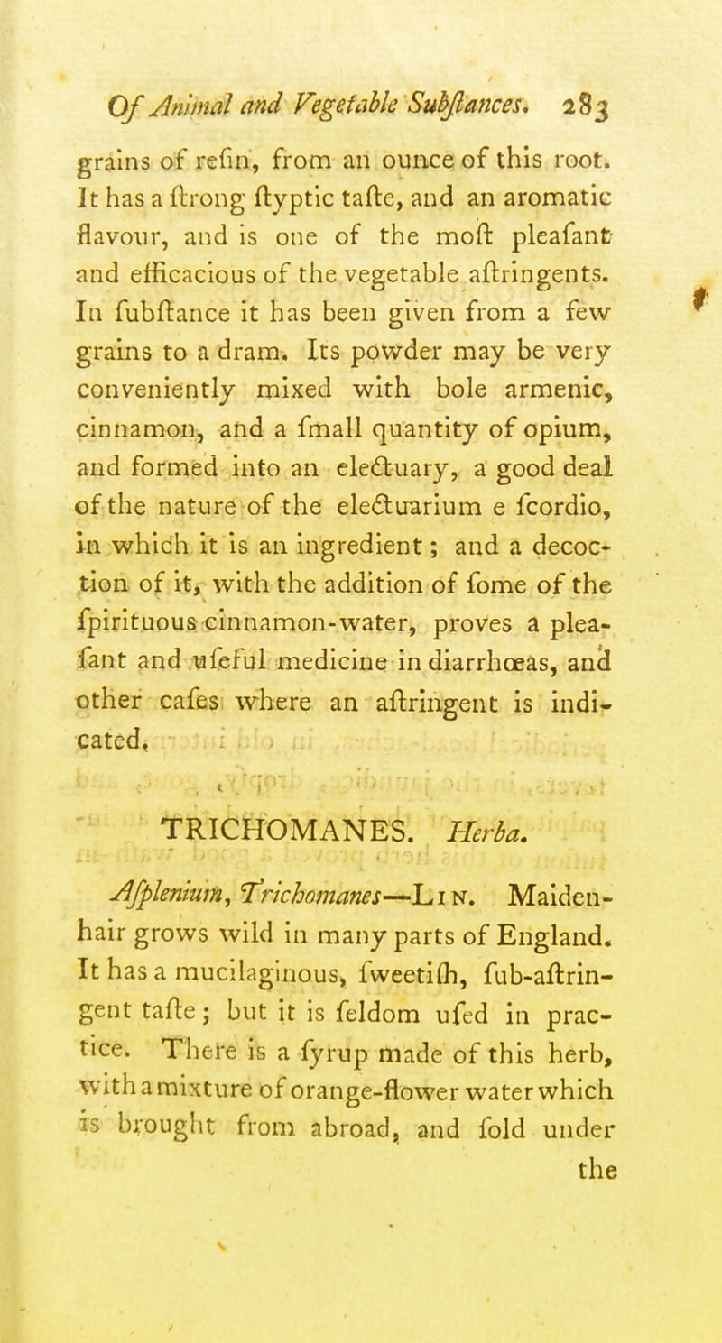 grains of refin, from an ounce of this root. It has a fh-ong ftyptlc tafte, and an aromatic flavour, and is one of the mod pleafant and efficacious of the vegetable aftringents. In fubftance it has been given from a few- grains to a dram. Its powder may be very conveniently mixed with bole armenic, cinnamon, and a fmall quantity of opium, and formed into an eleftuary, a good deal of the nature of the ele£tuarium e fcordio, in which it is an ingredient; and a decoc- tion of it, with the addition of fome of the fpirituous cinnamon-water, proves a plea- fant and ufeful medicine in diarrhoeas, an(l other cafes where an aftringent is indi- cated, TRICHOMANES. Herba, Afplenium, 'Trichomanes—Lin. Maiden- hair grows wild in many parts of England. It has a mucilaginous, fweetifli, fub-aftrin- gent tafte; but it is feldom ufed in prac- tice. Thei'e is a fyrup made of this herb, with a mixture of orange-flower water which is brought from abroad, and fold under the