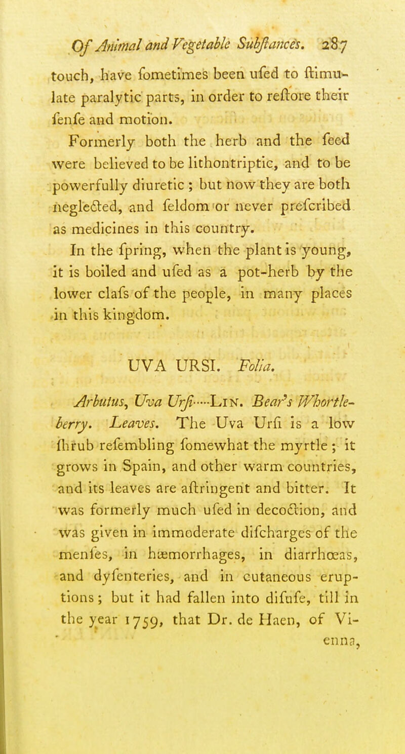 touch, have fometimes been iifed to ft'imu- late paralytic parts, in order to reftore their fenfe and motion. Formerly both the herb and the feed were believed to be lithontriptic, and to be powerfully diuretic ; but now they are both negleded, and feldom'or never prefcribed as medicines in this country. In the fpring, when the plant is young, it is boiled and ufed as a pot-herb by the lower clafs of the people, in many places ■in this kingdom. UVA URSI. Folia. Arbutus, Uva UrJt---'L,m. Bear's Whortle- berry. Leaves. The Uva Urfi is a low flirub refembling fomewhat the myrtle ; it grows in Spain, and other warm countries, and its leaves are aftringent and bitter. It was formerly much ufed in decodlion, and was given in immoderate difcharges of the menfes, in haemorrhages, in diarrhoeas, and dyfenteries, and in cutaneous erup- tions ; but it had fallen into difufe, till in the year 1759, that Dr. de Haen, of Vi- ennd,