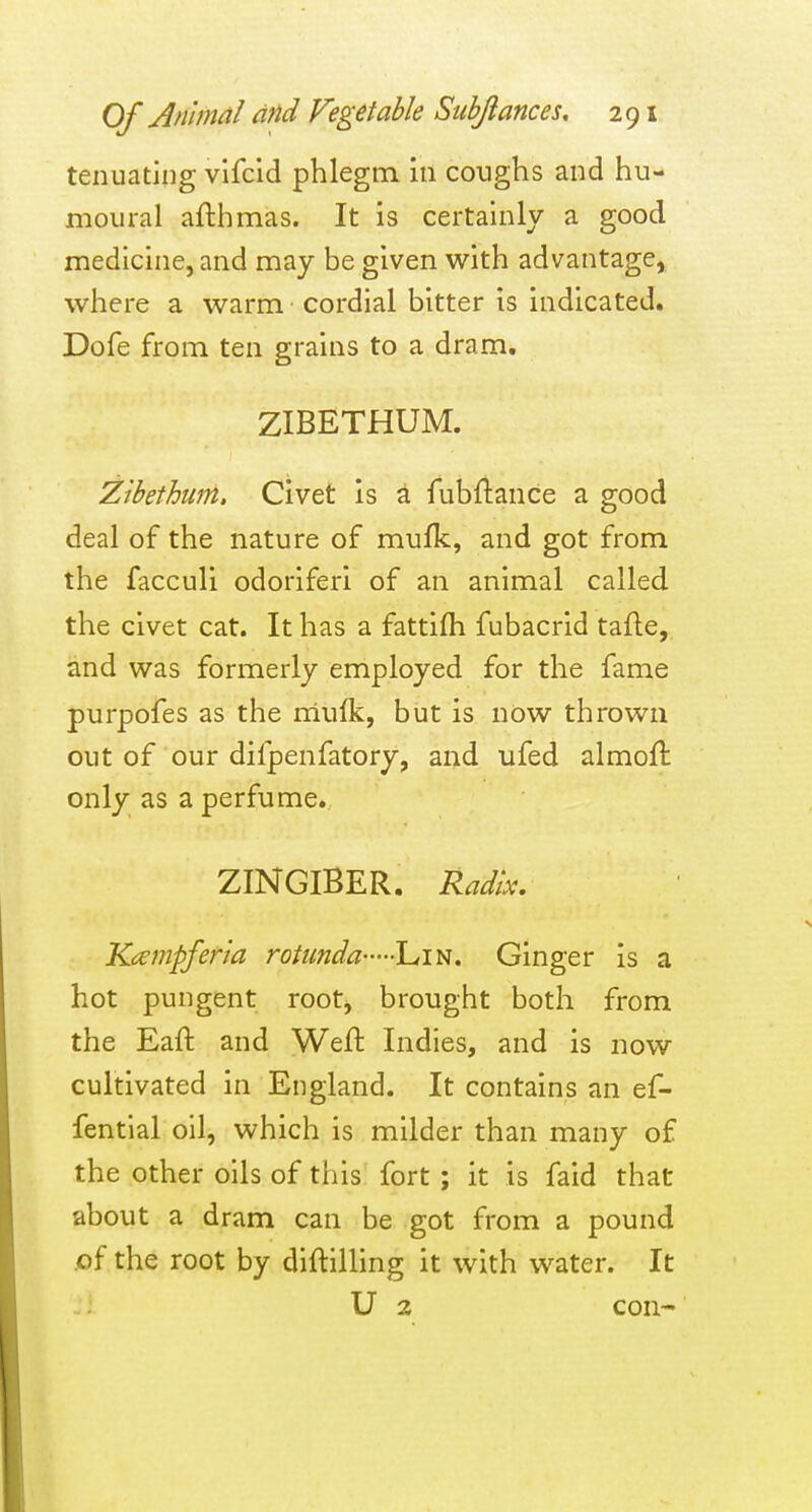 tenuating vifcid phlegm in coughs and hu- moiiral afthmas. It is certainly a good medicine, and may be given with advantage, where a warm cordial bitter is indicated. Dofe from ten grains to a dram, ZIBETHUM. Zibethum. Civet is a fubftance a good deal of the nature of mufk, and got from the facculi odoriferi of an animal called the civet cat. It has a fattifh fubacrid tafle, and was formerly employed for the fame purpofes as the rriufk, but is now thrown out of our difpenfatory, and ufed almofl only as a perfume.. ZINGIBER. Radix. Kcempferia rotunda Lin. Ginger is a hot pungent root, brought both from the Eaft and Weft Indies, and is now cultivated in England. It contains an ef- fential oil, which is milder than many of the other oils of this fort ; it is faid that about a dram can be got from a pound .of the root by diftilling it with water. It U 2 con-