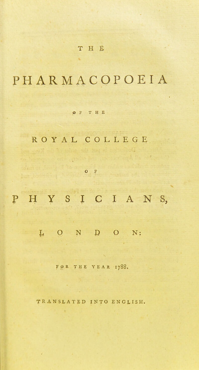 T H 3E PHARMACOPOEIA © F THE ROYAL COLLEGE O F PHYSICIANS, O N D O N: FOR THE YEAR 1788. TRANSLATED INTO ENGLISH.