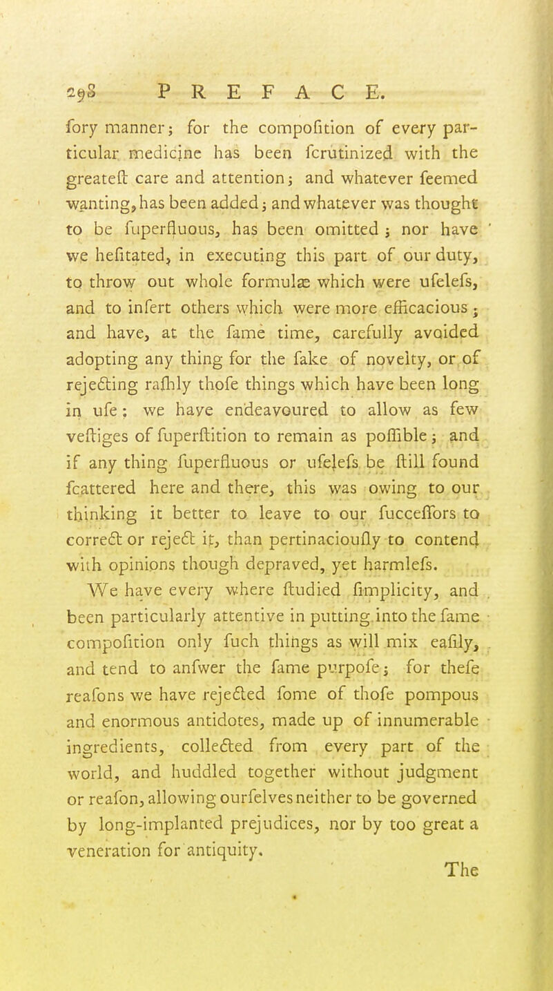 2§S P R E F A C E. fory manner; for the compofitlon of every par- ticular medicjnc has been fcrutinized with the greatefl: care and attention; and whatever feemed wanting, has been added; and whatever was thought to be fuperfluous, has been omitted j nor have wq hefitated, in executing this part of our duty, to throw out whole formulze which were ufelefs, and to infert others vvhieh were more efficacious • and have, at the fame time, carefully avoided adopting any thing for the fake of novelty, or of rejefting raflily thofe things which have been long in ufe; we have endeavoured to allow as few veftiges of fuperftition to remain as pofTible; s.nd if any thing fuperfluous or ufejefs, be ftill found fcattered here and there, this was owing to our. thinking it better to leave to our fucceffors to correftor rejeft it, than pertinacioufly to contend with opinions though depraved, yet harmlefs. We have every where ftudied fimplicity, and been particularly attentive in putting.into the fame compofitlon only fuch things as will mix eafily, and tend to anfwer the fame purpofe; for thefg; reafons we have reje6led fome of thofe pompous and enormous antidotes, made up of innumerable ingredients, collefted from every part of the world, and huddled together without judgment or reafon, allowing ourfelves neither to be governed by long-implanted prejudices, nor by too great a veneration for antiquity.