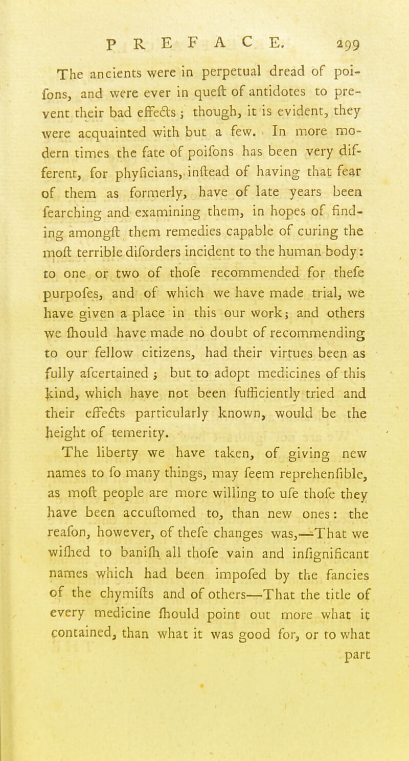 The ancients were in perpetual dread of poi- fons, and were ever in queft of antidotes to pre- vent their bad effeds ] though, it is evident, they were acquainted with but a few. In more mo- dern times the fate of poifons has been very dif- ferent, for phyficiansj.inftead of having that fear of them as formerly, have of late years been fearching and examining them, in hopes of find- ing amongft them remedies capable of curing the moft terrible diforders incident to the human body: to one or two of thofe recommended for thefe purpofes, and of which we have made trial, we have given a place in this our work; and others we fhould have made no doubt of recommending to our fellow citizens, had their virtues been as fully afcertained ; but to adopt medicines of this Jcind, which have not been fulRciently tried and their effe6ts particularly known, would be the height of temerity. The liberty we have taken, of giving new names to fo many things, may feem reprehenfible, as moft people are more willing to ufe thofe they have been accuftomed to, than new ones: the reafon, however, of thefe changes was,—^That we wiflied to banifh all thofe vain and infignificant names which had been impofed by the fancies of the chymifts and of others—That the title of every medicine fliould point out more what it contained, than what it was good for, or to what part