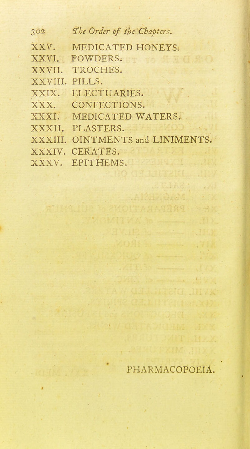 XXV. MEDICATED HONEYS, XXVI. POV^TDERSi XXVII. TROCHES. XXVIII. PILLS. XXIX. ELECTUARIES. XXX. CONFECTIONS. XXXi. MEDICATED WATERS. XXXIL PLASTERS. XXXIII. OINTMENTS and LINIMENTS. XXXIV. CERATES. XXXV. EPITHEMS. PHARMACOPOEIA.