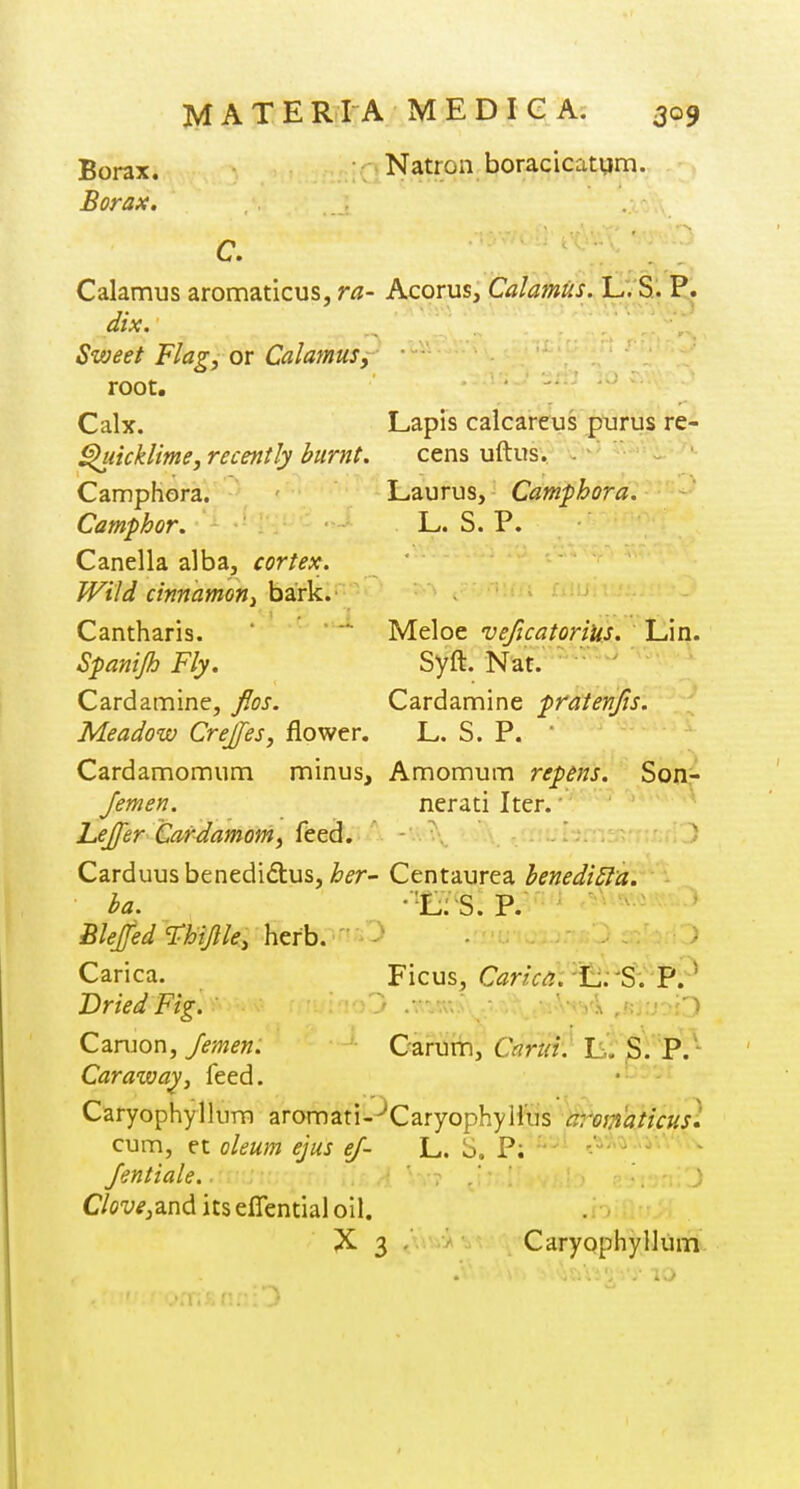Borax. • Natron boracicatum. Borax. C. Calamus aromaticus, ra- Acorus, Calamus. L. S. P. dix. Sweet Flag, or Calamus, ■ root. Calx. Lapis calcareus purus re- l^iicklime, recently burnt. cens uftus. - Camphora. Laurus, Camfhora. Camphor. L. S. P. Canella alba, cortex. Wild cinnamoni bark. Cantharis. ' '* Meloe veficatorius. Lin. Spanijh Fly. Syft. Nat. ' ' Cardamine, flos. Cardamine pratenfts. Meadow Crejfes, flower. L. S. P. * Cardamomum minus, Amonnum repens. Soa- Jemen. nerati Iter.' Lejfer Cardamom, feed*; A Carduusbenedi£lus, ^^r- Centaurea henediSla. ha. S. P. Blejfed T;hijlle, htth. '■ Carica. Ficus, C^nV^j. L.-S. P;-^ Dried Fig. - .• • ■. ..-.•Viyk .Hun'O Canjon, Jemen. Caruin, Carta'} LiT .sV'P/' Caraway, feed. CaryophylluTD aromari-^CaryophyJius arom'aticusl cum, et oleum ejus ej- L. S, P; •'- '.^^'^■-i''''^--^ Jentiale. ' '■ C/cy^jand itseffential oil. X 3 . Caryophyllum.