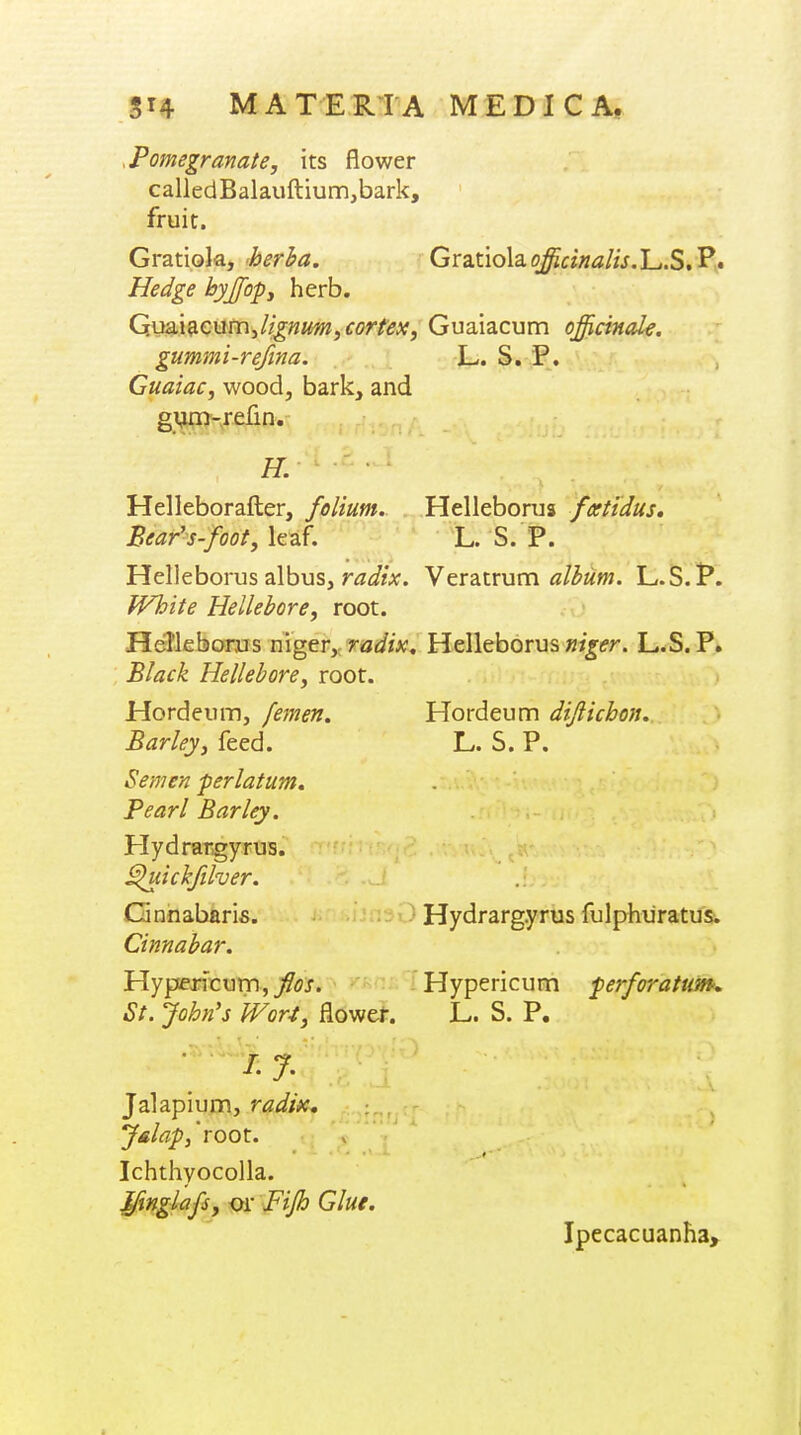 .Pomegranate, its flower calledBalauftium,bark, fruit. Gratiola, herba. Gratiolao^f?«^?//V.L.S.Pv. Hedge hyjfopy herb. G.usL\9.c\iV[\Jignim, cortex, Guaiacum officinale. gummi-refina. L. S. P. Guaiac, wood, bark, and gVim-refm. H. Helleborafter, folium. Helleborus ftxtidus. Bear's-foot, leaf. 'L. S. P. Helleborus albus, r^z^//x. Veratrum L.S.P. White Hellebore, root. Hefleborus niger,: Helleborus »/j;(fr. L.S. P. Black Hellebore, root. Hordeum diflichon. Hordeum, femen. Barley, feed. Semen per I at urn. Pearl Barley. Hydrar.gyrus. ^lickfilver. Gnnabaris. Cinnabar. Hypericum,/w. St. John's Wor4, flower. • /. J. Jalapium, radix, y&lap,'root. Ichthyocolla. Jfinglafs, or Fijh Glue. L. S. P. Hydrargyrus fulphiiratus. Hypericum perforatum, L. S. P. Ipecacuanha,