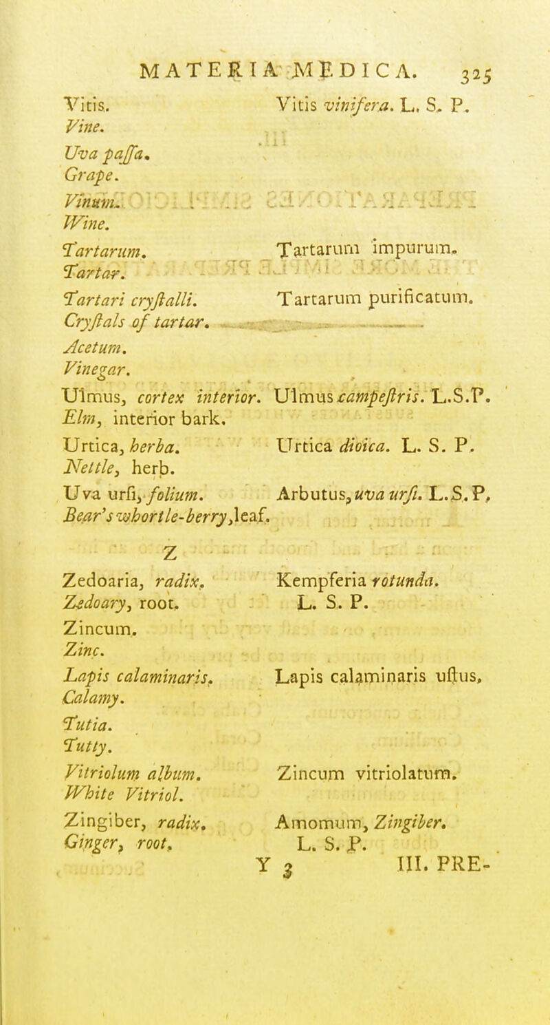 X^rtarum impurum. Vitis. Vltis vinifera. L. S, P. Uva paJJ'a, Grape. Vmmn. Wine. 'Tartarum, Tartar. 'Tartari cryftalli. Cryftals of tartar, Acetum. Vinegar. Ulmus, cortex interior. lJ\m\is£ampeJiris. L.S.P. Elm, interior bark, JJn\ca,herba. \Jrt\c^ dioica. L. S. P, Nettle, herb. Uva urfiy folium. Arbutus, uva urfi. L.S. P, Be.ar's whortle-berry ^XtTnf, Tartarum purificatum. Zedoaria^ radix. Z^doary, root, Zincum. Zinc. Lapis calaminariSf Calamy. I'utia. Tutty. ^itriolum album. White Vitriol. Zingiber, radix. Ginger^ root. Kempferia rotunda. Lapis calaminaris uftus. Zincum vitriolaturn. Amomum, Zingiber, L. S. p. Y 5 III. PRE-