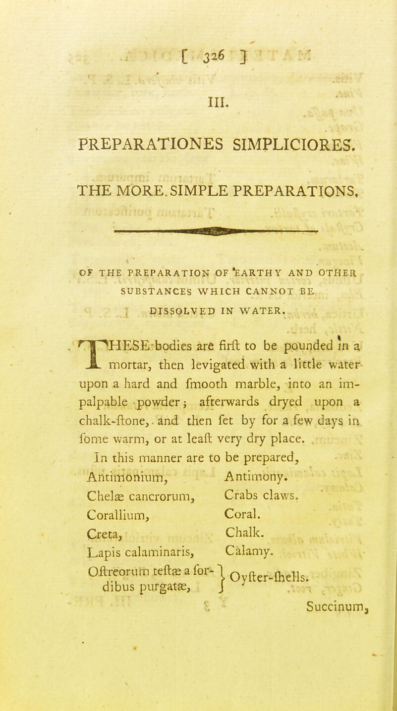 III, PREPARATIONES SIMPLICIORES. THE MORE.SIMPLE PREPARATIONS, OF THE pre;paration of •earthy and other SUBSTANCES WHICH CANNOT BE DISSOLVED IN WATER. T HESE bodies are firft to be pounded in a mortar, then levigated with a little water upon a hard and fmooth marble, into an im- palpable powder; afterwards dryed upon a chalk-ftone,. and then fet by for a few days in fome warm, or at leaft very dry place. . In this manner are to be prepared, Antinrionium, Antimony. Chelae cancrorum. Crabs claws. Corallium, Coral. Creta, Chalk. Lapis calaminaris, Calamy. Oftreorum teft^e a for-1 Oyfter-lhells. dibus purgats, J ^ . . . ; Succinumj