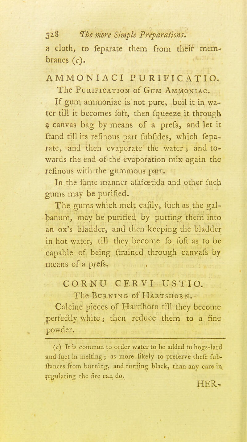 a cloth, to feparate them from their mem- branes (f). AMMONIACI PURIFICATIO. The Purification of Gum Ammoniac. If gum ammoniac is not pure, boil it in wa- ter till it becomes foft, then fqueeze it through ^ canvas bag by means of a prefs, and let it ftand till its refinous part fubfides, which fepa- rate, and then evaporate the water j and to- wards the end of the evaporation mix again the refinous with the gummous part. In the fame manner afafcetida and other fuch gums may be purified. Xhe gums which melt eafily, fuch as the ^al- banum, may be purified by putting them into an ox's bladder, and then keeping the bladder in hot water, till they become fo foft as to be capable of being (trained through canvafs by means of a prefs. CORNU CERVI USTIO- The Burning of Hartshorn. • Calcine pieces of Hartfhorn till they become perfedlly white j then reduce thern to a fine powder. {c) It is common to order water to be added to hogs-lard and fuet in melting ; as more likely to preferve thefe fub- llances from burning, and turning black, than any care in, Regulating the fire can do.