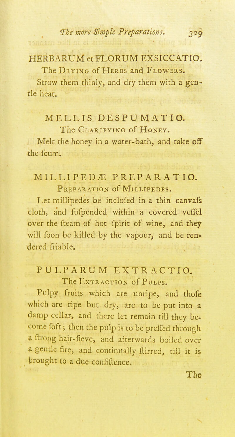 HERBARUM etFLORUM EXSICCATIO. The Drying of Herbs and Flowers. Strow them thinly, and dry them with a gen- tle heat. MELLIS DESPUMATIO. The Clarifying of Honey. Melt the honey in a water-bath, and take off the fcum. MILLIPEDE PREPARATIO. Preparation of Millipedes. Let millipedes be inclofed in a thin canvals cloth, a'nd fufpended within a covered veffel over the fteam of hot fpirit of wine, and they will foon be killed by the vapour, and be ren* dered friable. PULP A RUM EXTRACTIO. The Extraction of Pulps. Pulpy fruits which are unripe, and thofe which are ripe but dry, are to be put into a damp cellar, and there let remain till they be- come foft] then the pulp is to be prefled through a ftrong hair-fieve, and afterwards boiled over a gende fire, and continually ftirred, till it is brought to a due confidence. The