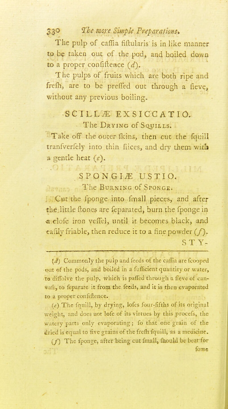 27^^ mQ}:e Simple Preparations* The pulp of caflla fiftularis is in like manner tp b^. taken out of the pod, and boiled down to a proper confidence (^/). The pulps of fruits which are both ripe and frefh, are to be preffed out through a fieve, without any previous boilings ■ SCILL^ EXSICCATIO. The Drying of Squills. *'Take off the outer fl<ins, then cut the fquill tranfverlely into thin fiices, and dry tJiem witli 3 gentle heat {e). SPONGIi^: USTIO. The Burning of Sponge. ■ ;;:C)t]t the fponge into fmall pieces, and after the/little ftones are feparated, burn the fponge in •a.clofe iron veiTel, until it becomes black, and cafily friable, then reduce it to a fine powder (/). S T Y- {^) Commonly the pulp and feeds of the callia are fcoope^l ■out of the pods, and boiled in a fufficient quantity or water, ■to diffolve the pulp, which is pafled tlirough a fieve of can- ■cafs, to feparate it from the feeds, and it is then evaporated to a proper confiftcnce. (e) The fquill, by drying, lofes four-fifths of its original xveight, and docs not lofe of its virtues by this procefs, the watery parts only evaporating; fo that one grain of the dried is equal to five grains of the frefli fquill, -as a medicine. (/) The fponge, after being cut fmall, fhould be bcat for fome