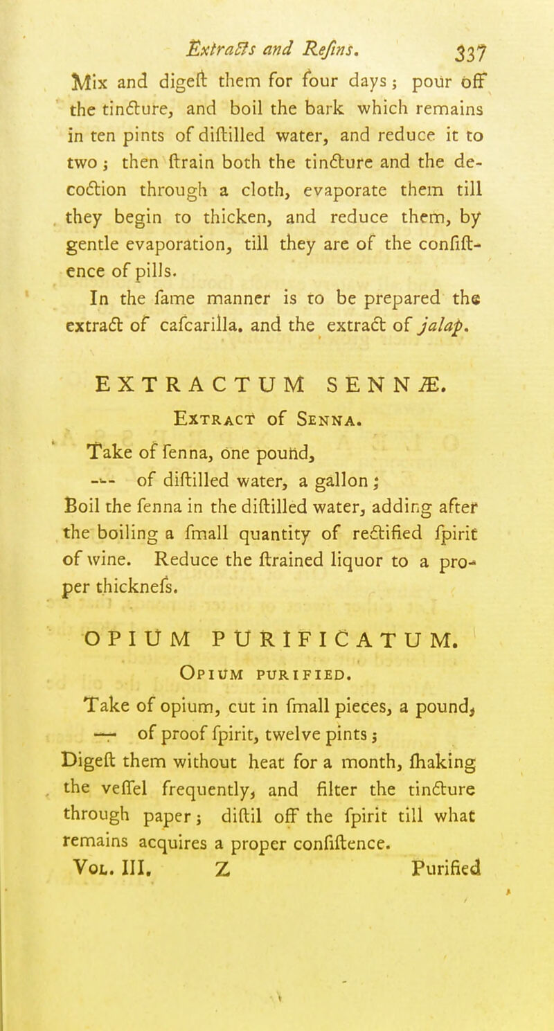 Extrass and Reftns. 537 Mix and digeft them for four days; pour off the tindture, and boil the bark which rennains in ten pints of diftilled water, and reduce it to two J then ftrain both the tinfture and the de- coftion through a cloth, evaporate them till they begin to thicken, and reduce them, by gentle evaporation, till they are of the confift- ence of pills. In the fame manner is to be prepared the cxtrafl of cafcarilla. and the extract of jalap. EXTRACTUM SENN^. Extract of Senna. Take of fenna, one pouiid, ->-- of diftilled water, a gallon ; Boil the fenna in the diftilled water, adding after the boiling a fmall quantity of re<5lified fpirif of wine. Reduce the ftrained liquor to a pro- per thicknefs. OPIUM PURIFICATUM. Opium purified. Take of opium, cut in fmall pieces, a pound, —r of proof fpirit, twelve pints j Digeft them without heat for a month, fhaking the veffel frequently, and filter the tindture through paper; diftil off the fpirit till what remains acquires a proper confiftence. Vol.. III. Z Purified