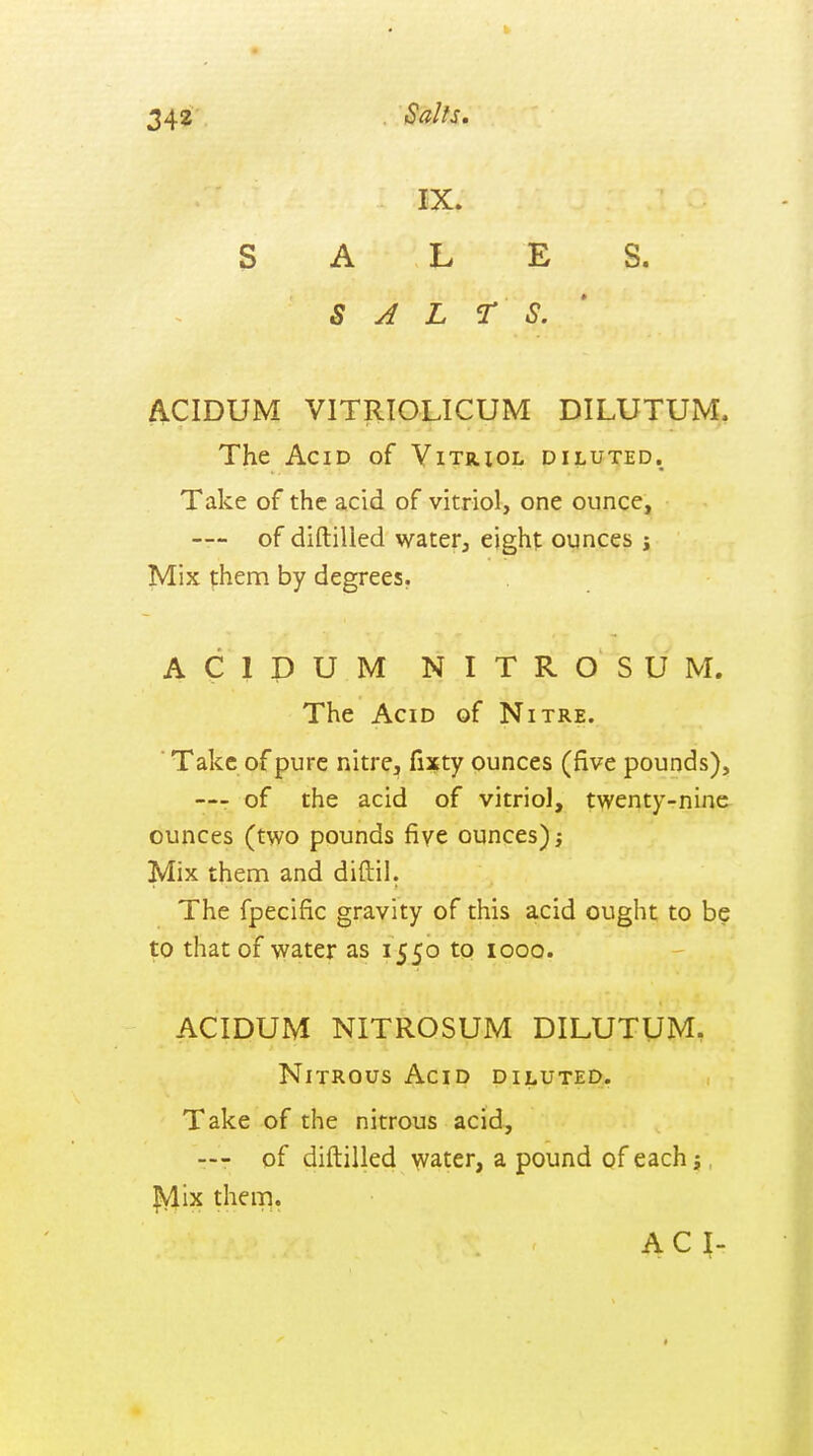 Salts, IX. SALES. SALTS.' ACIDUM VITRIOLICUM DILUTUM. The Acid of Vitriol diluted. Take of the acid of vitriol, one ounce, — of diftilied water, eight ounces i Mix them by degrees. A C 1 P U M N I T R O S U M. The Acid of Nitre. ■ Take of pure nitre, fixty ounces (five pounds), —r of the acid of vitriol, twenty-nine ounces (two pounds five ounces) Mix them and diftil. The fpecific gravity of this acid ought to be to that of water as 1550 to 1000. ACIDUM NITROSUM DILUTUM. Nitrous Acid diluted. Take of the nitrous acid, — of diftilied water, a pound of each j, ]?ylix them. AC I-