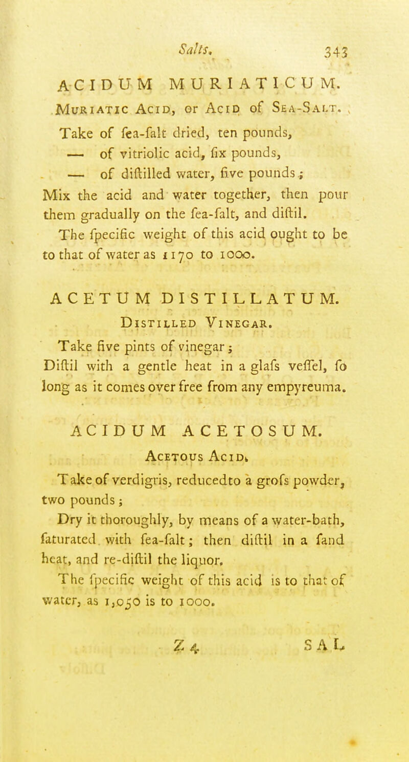 Sails, A C I D U M M U R I A T I C U M. .Muriatic Acid, or Acrp of Sea-Salt. , Take of fea-falt dried, ten pounds, — of vitriolic acid, fix pounds, — of diftilled water, five pounds ; Mix the acid and water together, then pour them gradually on the fea-falt, and diftil. The fpecific weight of this acid ought to be to that of water as iiyo to looo. ACETUM DISTILLATUM. Distilled Vinegar. Take five pints of vinegar; Diftil with a gentle heat in a glafs veffel, fo long as it comes over free from any empyreuma. A C I D U M A C E T O S U M. AcE-^ous AciDk Take of verdigris, reducedto a grofs powder, two pounds; Dry it thoroughly, by means of a water-bath, faturated. with fea-falt; then diftil in a fand heat, and re-diftil the liquor. The fpecific weight of this acid is to that of water, as 1,050 is to 1000. ^4 SAL