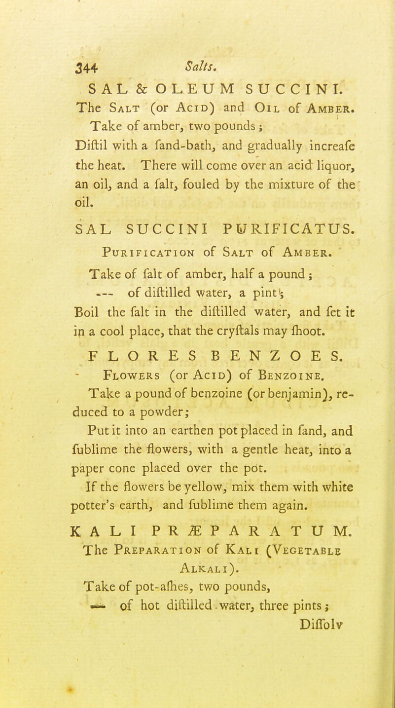 SAL & OLEUM SUCCINL The Salt (or Acid) and Oil of Amber. Take of amber, two pounds j Diftil with a fand-bath, and gradually increafe the heat. There will come over an acid liquor, an oil, and a fair, fouled by the mixture of the oil. SAL SUCCINI PURIFICATUS. Purification of Salt of Amber. Take of fait of amber, half a pound; — of diftilled water, a pint's Boil the fait in the diililled water, and fet it io a cool place, that the cryftals may fhoot. FLORES BENZOES. Flowers (or Acid) of Benzoine. Take a pound of benzoine (or benjamin), re- duced to a powder; Put it into an earthen pot placed in fand, and fublime the flowers, with a gentle heat, into a paper cone placed over the pot. If the flowers be yellow, mix them with white potter's earth, and fublime them again. KALI PRiEPARATUM. The Preparation of Kali (Vegetable Alkali). Take of pot-aflies, two pounds, —i- of hot diftilled.water, three pints; Diflblv