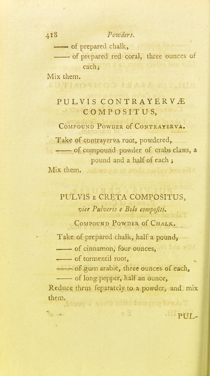 ■ of prepared chalk, of prepared red coral, three ounces of eachj Mix them. PULVIS CONTRAYERV^ COMPOSITUS, Compound Powder of Contrayerva. 'T]ak-e pf contrayerva root, powdered,. of compound powder of crabs claw5, a pound and a li^lf of each ; Mix them. PULVIS E CRETA COMPOSITUS, vice Pulveris e Bolo compofiti. ■ Compound Powder of Chalk.. Take of prepared chalk, half a pound, - of cinnamon, four ounces, of tormentii root, ■ A'Jvdf^um arabic, three ounces of each, of long pepper, half an ounce. Reduce them feparatcly tp a powder, and. mix them.