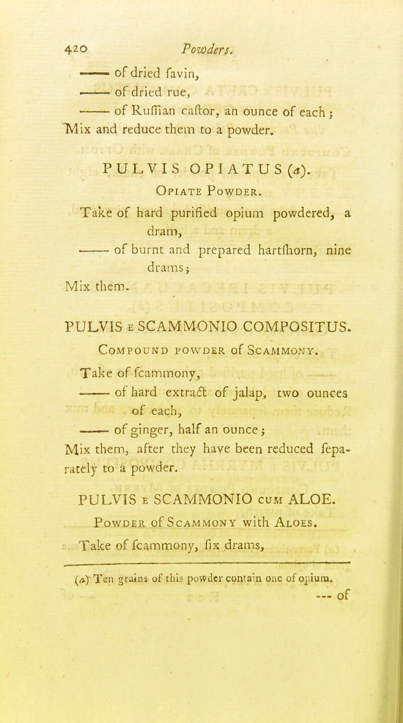 42 o Powders. . -—— of dried favin, —— of dried rue, of Ruffian caftor, an ounce of each y TVlix and reduce them to a powder. PULVIS OPIATUS {a). Opiate Powder. Take of hard purified opium powdered, a dram, of burnt and prepared hartfliorn, nine drams J Mix them. PULVIS E SCAMMONIO COMPOSITUS. Compound powder of Scammony. Take of fcammony, ■■ ■ of hard extrafl of jalap, two ounces of each, ■—— of ginger, half an ounce j Mix them, after they have been reduced fepa- ratcly to a powder. PULVIS E SCAMMONIO cum ALOE. Powder of Scammony with Aloes. Take of fcammony, fix drams. (») Ten grains of this powder contain one of opium.